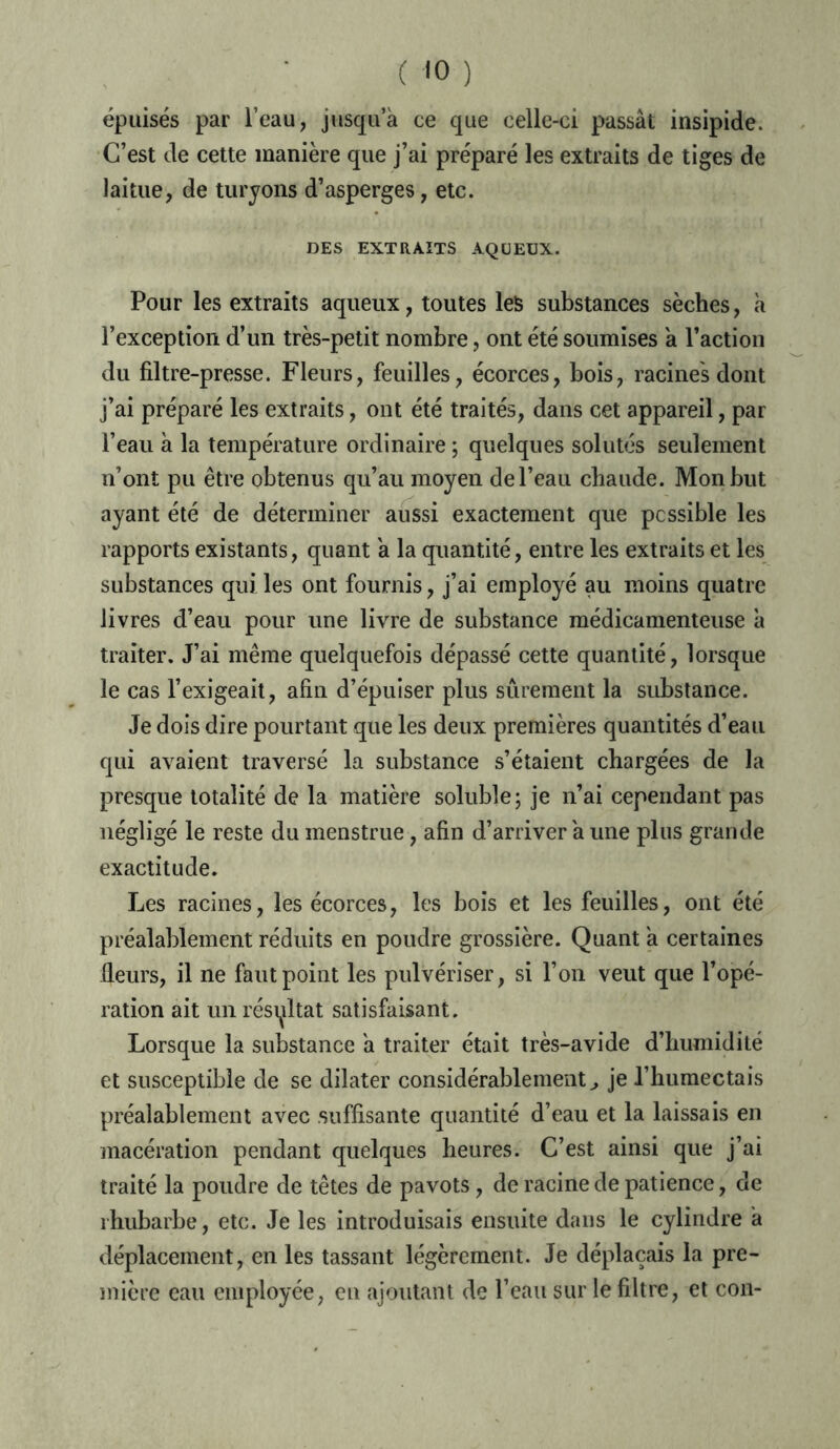 épuisés par l’eau, jusqu’à ce que celle-ci passât insipide. C’est de cette manière que j’ai préparé les extraits de tiges de laitue, de turyons d’asperges, etc. DES EXTRAITS AQUEUX. Pour les extraits aqueux, toutes les substances sèches, à l’exception d’un très-petit nombre, ont été soumises à l’action du filtre-presse. Fleurs, feuilles, écorces, bois, racines dont j’ai préparé les extraits, ont été traités, dans cet appareil, par l’eau à la température ordinaire ; quelques solutés seulement n’ont pu être obtenus qu’au moyen de l’eau chaude. Mon but ayant été de déterminer aussi exactement que possible les rapports existants, quant à la quantité, entre les extraits et les substances qui les ont fournis, j’ai employé au moins quatre livres d’eau pour une livre de substance médicamenteuse à traiter. J’ai même quelquefois dépassé cette quantité, lorsque le cas l’exigeait, afin d’épuiser plus sûrement la substance. Je dois dire pourtant que les deux premières quantités d’eau qui avaient traversé la substance s’étaient chargées de la presque totalité de la matière soluble; je n’ai cependant pas négligé le reste du menstrue, afin d’arriver à une plus grande exactitude. Les racines, les écorces, les bois et les feuilles, ont été préalablement réduits en poudre grossière. Quant à certaines fleurs, il ne faut point les pulvériser, si l’on veut que l’opé- ration ait un résultat satisfaisant. Lorsque la substance à traiter était très-avide d’humidité et susceptible de se dilater considérablement ^ je J’humectais préalablement avec suffisante quantité d’eau et la laissais en macération pendant quelques heures. C’est ainsi que j’ai traité la poudre de têtes de pavots, de racine de patience, de rhubarbe, etc. Je les introduisais ensuite dans le cylindre à déplacement, en les tassant légèrement. Je déplaçais la pre- mière eau employée, en ajoutant de l’eau sur le filtre, et con-