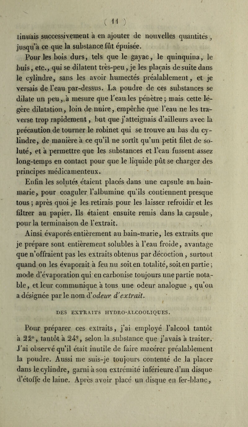 ( -h y tinuais successivement a en ajouter de nouvelles quantités , jusqu’à ce que la substance fût épuisée. Pour les bois durs, tels que le gayac, le quinquina, le buis, etc., qui se dilatent très-peu, je les plaçais de suite dans le cylindre, sans les avoir humectés préalablement, et je versais de l’eau par-dessus. La poudre de ces substances se dilate un peu,, à mesure que Peau les pénètre ; mais cette lé- gère dilatation, loin de nuire, empêche que Peau ne les tra- verse trop rapidement, but que j’atteignais d’ailleurs avec la précaution de tourner le robinet qui se trouve au bas du cy- lindre, de manière à ce qu’il ne sortît qu’un petit filet de so- luté, et à permettre que les substances et l’eau fussent nssez long-temps en contact pour que le liquide pût se charger des principes médicamenteux. Enfin les solutés étaient placés dans une capsule au bain- marie, pour coaguler l’albumine qu’ils contiennent presque tous ; après quoi je les retirais pour les laisser refroidir et les filtrer au papier. Ils étaient ensuite remis dans la capsule, pour la terminaison de l’extrait. Ainsi évaporés entièrement au bain-marie, les extraits que je prépare sont entièrement solubles à l’eau froide, avantage que n’offraient pas les extraits obtenus par décoction, surtout quand on les évaporait à feu nu soit en totalité, soit en partie; mode d’évaporation qui en carbonise toujours une partie nota- ble , et leur communique à tous une odeur analogue , qu’on a désignée par le nom d'odeur d'extrait. DES EXTRAITS HYDRO-ALCOOLIOUES. Pour préparer ces extraits, j’ai employé l’alcool tantôt à 22°, tantôt à 24q, selon la substance que j’avais à traiter. J’ai observé qu’il était inutile de faire macérer préalablement la poudre. Aussi me suis-je toujours contenté de la placer dans le cylindre, garni à son extrémité inférieure d’mi disque d’étoffe de laine. Après avoir placé un disque en fer-blanc,