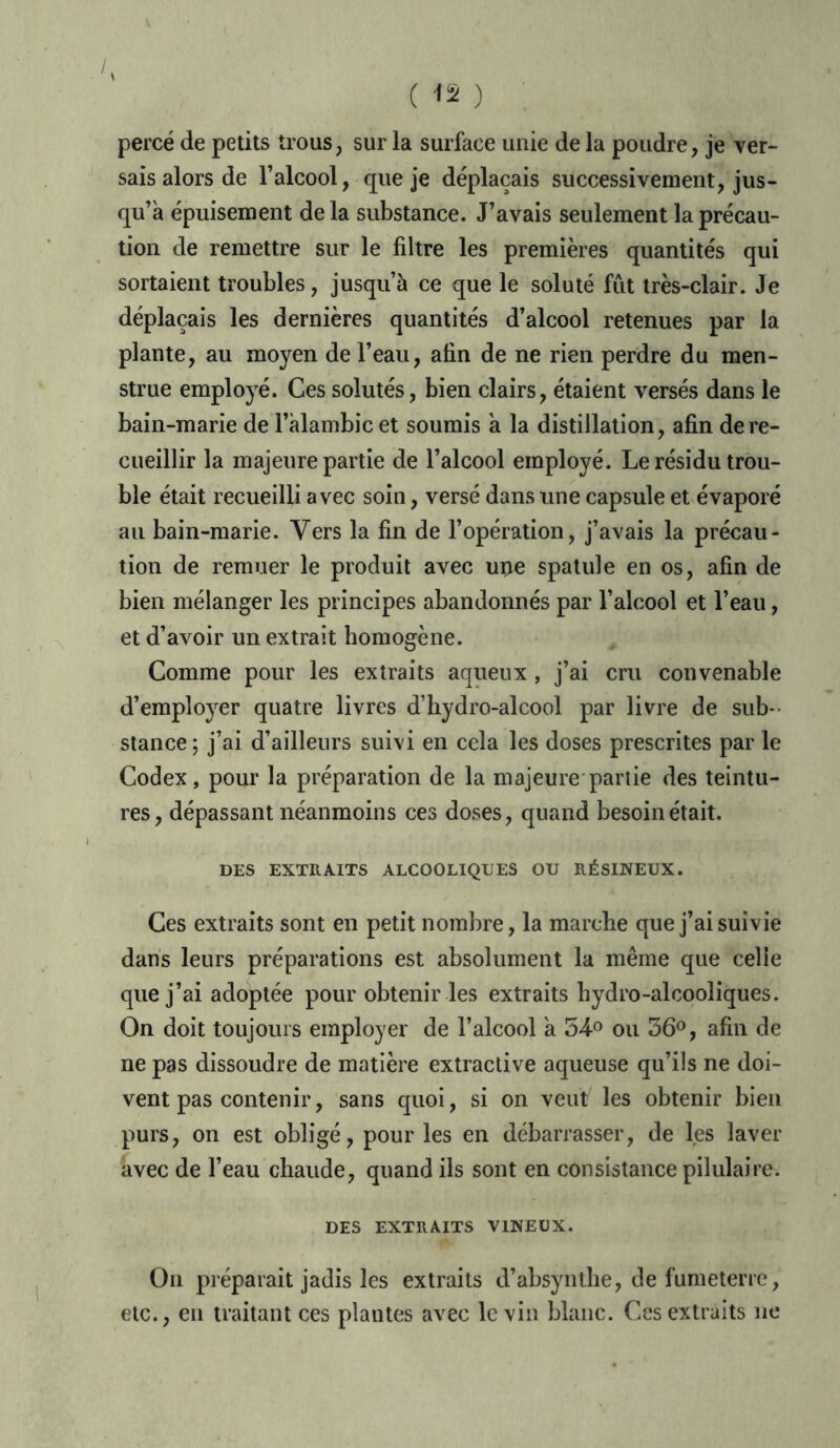 percé de petits trous, sur la surface unie de la poudre, je ver- sais alors de l’alcool, que je déplaçais successivement, jus- qu’à épuisement de la substance. J’avais seulement la précau- tion de remettre sur le filtre les premières quantités qui sortaient troubles, jusqu’à ce que le soluté fut très-clair. Je déplaçais les dernières quantités d’alcool retenues par la plante, au moyen de l’eau, afin de ne rien perdre du men- strué employé. Ces solutés, bien clairs, étaient versés dans le bain-marie de l'alambic et soumis à la distillation, afin de re- cueillir la majeure partie de l’alcool employé. Le résidu trou- ble était recueilli avec soin, versé dans line capsule et évaporé au bain-marie. Vers la fin de l’opération, j’avais la précau- tion de remuer le produit avec upe spatule en os, afin de bien mélanger les principes abandonnés par l’alcool et l’eau, et d’avoir un extrait homogène. Comme pour les extraits aqueux, j’ai cru convenable d’employer quatre livres d’hydro-alcool par livre de sub- stance; j’ai d’ailleurs suivi en cela les doses prescrites par le Codex, pour la préparation de la majeure partie des teintu- res, dépassant néanmoins ces doses, quand besoin était. DES EXTRAITS ALCOOLIQUES OU RÉSINEUX. Ces extraits sont en petit nombre, la marche que j’ai suivie dans leurs préparations est absolument la même que celle que j’ai adoptée pour obtenir les extraits hydro-alcooliques. On doit toujours employer de l’alcool à 54-° ou 36°, afin de ne pas dissoudre de matière extractive aqueuse qu’ils ne doi- vent pas contenir, sans quoi, si on veut les obtenir bien purs, on est obligé, pour les en débarrasser, de les laver avec de l’eau chaude, quand ils sont en consistance pilulaire. DES EXTRAITS VINEUX. On préparait jadis les extraits d’absyntlie, de fumeterre, etc., en traitant ces plantes avec le vin blanc. Ces extraits ne