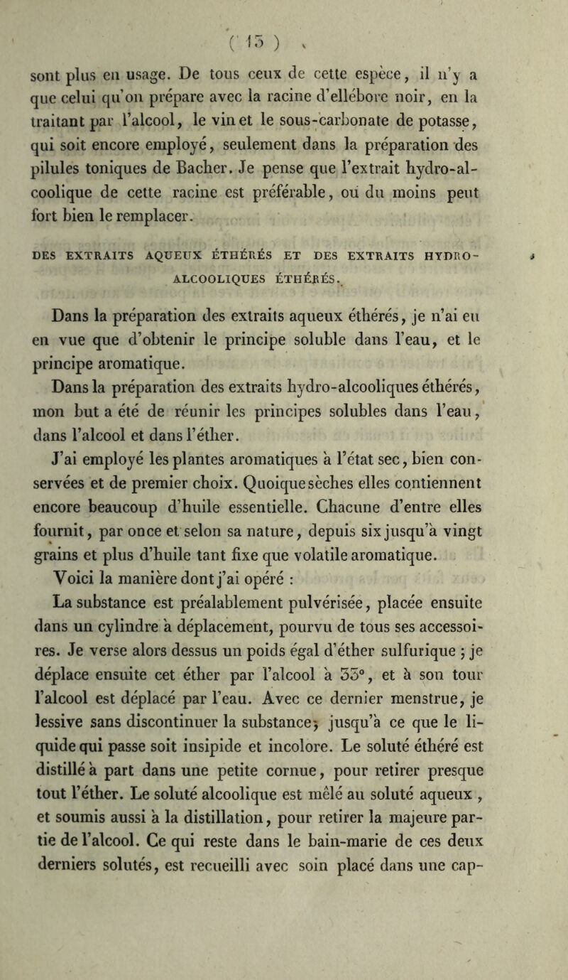 sont plus en usage. De tous ceux de cette espèce, il n’y a que celui qu’on prépare avec la racine d’ellébore noir, en la traitant par l’alcool, le vin et le sous-carbonate de potasse, qui soit encore employé, seulement dans la préparation des pilules toniques de Bâcher, Je pense que l’extrait hydro-al- coolique de cette racine est préférable, ou du moins peut fort bien le remplacer. DES EXTRAITS AQUEUX ÉTHÉRÉS ET DES EXTRAITS HYDRO- ALCOOLIQUES ÉTHÉRÉS.. Dans la préparation des extraits aqueux éthérés, je n’ai eu en vue que d’obtenir le principe soluble dans l’eau, et le principe aromatique. Dans la préparation des extraits hydro-alcooliques éthérés, mon but a été de réunir les principes solubles dans l’eau, dans l’alcool et dans l’éther. J’ai employé les plantes aromatiques a l’état sec, bien con- servées et de premier choix. Quoique sèches elles contiennent encore beaucoup d’huile essentielle. Chacune d’entre elles fournit, par once et selon sa nature, depuis six jusqu’à vingt grains et plus d’huile tant fixe que volatile aromatique. Voici la manière dont j’ai opéré : La substance est préalablement pulvérisée, placée ensuite dans un cylindre à déplacement, pourvu de tous ses accessoi- res. Je verse alors dessus un poids égal d’éther sulfurique ; je déplace ensuite cet éther par l’alcool à 35°, et à son tour l’alcool est déplacé par l’eau. Avec ce dernier menstrue, je lessive sans discontinuer la substance* jusqu’à ce que le li- quide qui passe soit insipide et incolore. Le soluté éthéré est distillé à part dans une petite cornue, pour retirer presque tout l’éther. Le soluté alcoolique est mêlé au soluté aqueux , et soumis aussi à la distillation, pour retirer la majeure par- tie de l’alcool. Ce qui reste dans le bain-marie de ces deux derniers solutés, est recueilli avec soin placé dans une cap-