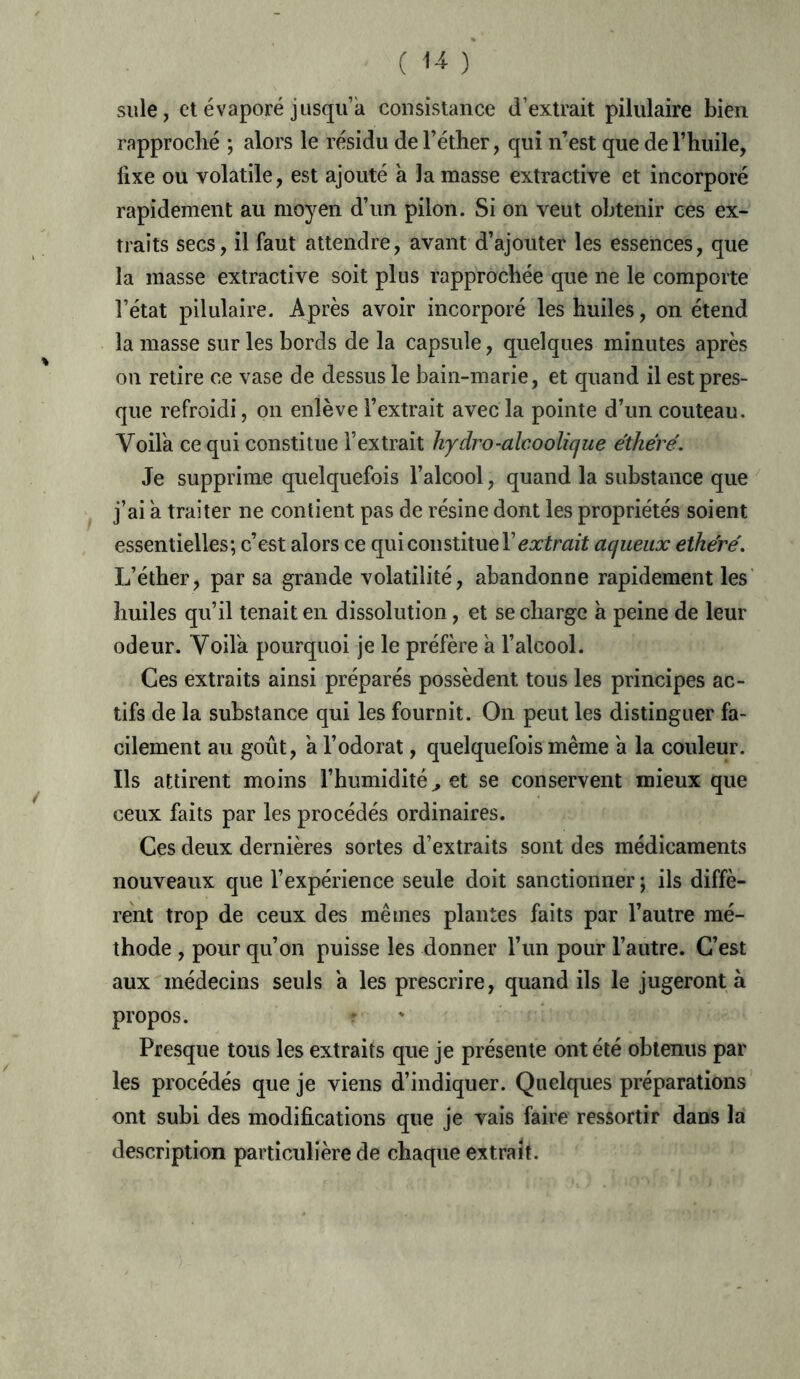 suie, et évaporé jusqu’à consistance d’extrait pilulaire bien rapproché ; alors le résidu de l’éther, qui n’est que de l’huile, fixe ou volatile, est ajouté a la masse extractive et incorporé rapidement au moyen d’un pilon. Si on veut obtenir ces ex- traits secs, il faut attendre, avant d’ajouter les essences, que la masse extractive soit plus rapprochée que ne le comporte l’état pilulaire. Après avoir incorporé les huiles, on étend la masse sur les bords de la capsule, quelques minutes après on retire ce vase de dessus le bain-marie, et quand il est pres- que refroidi, on enlève l’extrait avec la pointe d’un couteau. Voila ce qui constitue l’extrait hydro-alcoolique éthéré. Je supprime quelquefois l’alcool, quand la substance que j’ai a traiter ne contient pas de résine dont les propriétés soient essentielles; c’est alors ce qui con stitue T extrait aqueux ethere'. L’éther, par sa grande volatilité, abandonne rapidement les huiles qu’il tenait en dissolution, et se charge à peine de leur odeur. Voila pourquoi je le préfère à l’alcool. Ces extraits ainsi préparés possèdent tous les principes ac- tifs de la substance qui les fournit. On peut les distinguer fa- cilement au goût, a l’odorat, quelquefois même a la couleur. Ils attirent moins l’humidité ^ et se conservent mieux que ceux faits par les procédés ordinaires. Ces deux dernières sortes d’extraits sont des médicaments nouveaux que l’expérience seule doit sanctionner ; ils diffè- rent trop de ceux des mêmes plantes faits par l’autre mé- thode , pour qu’on puisse les donner l’un pour l’autre. C’est aux médecins seuls a les prescrire, quand ils le jugeront à propos. Presque tous les extraits que je présente ont été obtenus par les procédés que je viens d’indiquer. Quelques préparations ont subi des modifications que je vais faire ressortir dans la description particulière de chaque extrait.