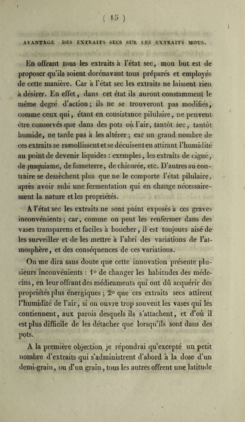 ( <3 ) AVANTAGE UES EXTRAITS SECS SUR LES EXTRAITS MOUS. En offrant tous les extraits à l’état sec, mon but est de proposer qu’ils soient dorénavant tous préparés et employés de cette manière. Car a l’état sec les extraits ne laissent rien a désirer. En effet, dans cet état ils auront constamment le même degré d’action; ils ne se trouveront pas modifiés, comme ceux qui, étant en consistance pilulaire, ne peuvent être conservés que dans des pots où l’air, tantôt sec, tantôt humide, ne tarde pas a les altérer ; car un grand nombre de ces extraits se ramollissent et se décuisent en attirant l’humidité au point de devenir liquides : exemples, les extraits de ciguë, de jusquiame, de fumeterre, de chicorée, etc. D’autres au con- traire se dessèchent plus que ne le comporte l’état pilulaire, après avoir subi une fermentation qui en change nécessaire- ment la nature et les propriétés. A l’état sec les extraits ne sont point exposés a ces graves inconvénients ; car, comme on peut les renfermer dans des vases transparens et faciles a boucher, il est toujours aisé de les surveiller et de les mettre a l’abri des variations de l’at- mosphère, et des conséquences de ces variations. On me dira sans doute que cette innovation présente plu- sieurs inconvénients : i 0 de changer les habitudes des méde- cins, en leur offrant des médicaments qui ont dû acquérir des propriétés plus énergiques ; 2° que ces extraits secs attirent l’humidité de l’air, si on ouvre trop souvent les vases qui les contiennent, aux parois desquels ils s'attachent, et d’où il est plus difficile de les détacher que lorsqu’ils sont dans des pots. A la première objection je répondrai qu’excepté un petit nombre d’extraits qui s’administrent d’abord a la dose d’un demi-grain, ou d’un grain, tous les autres offrent une latitude