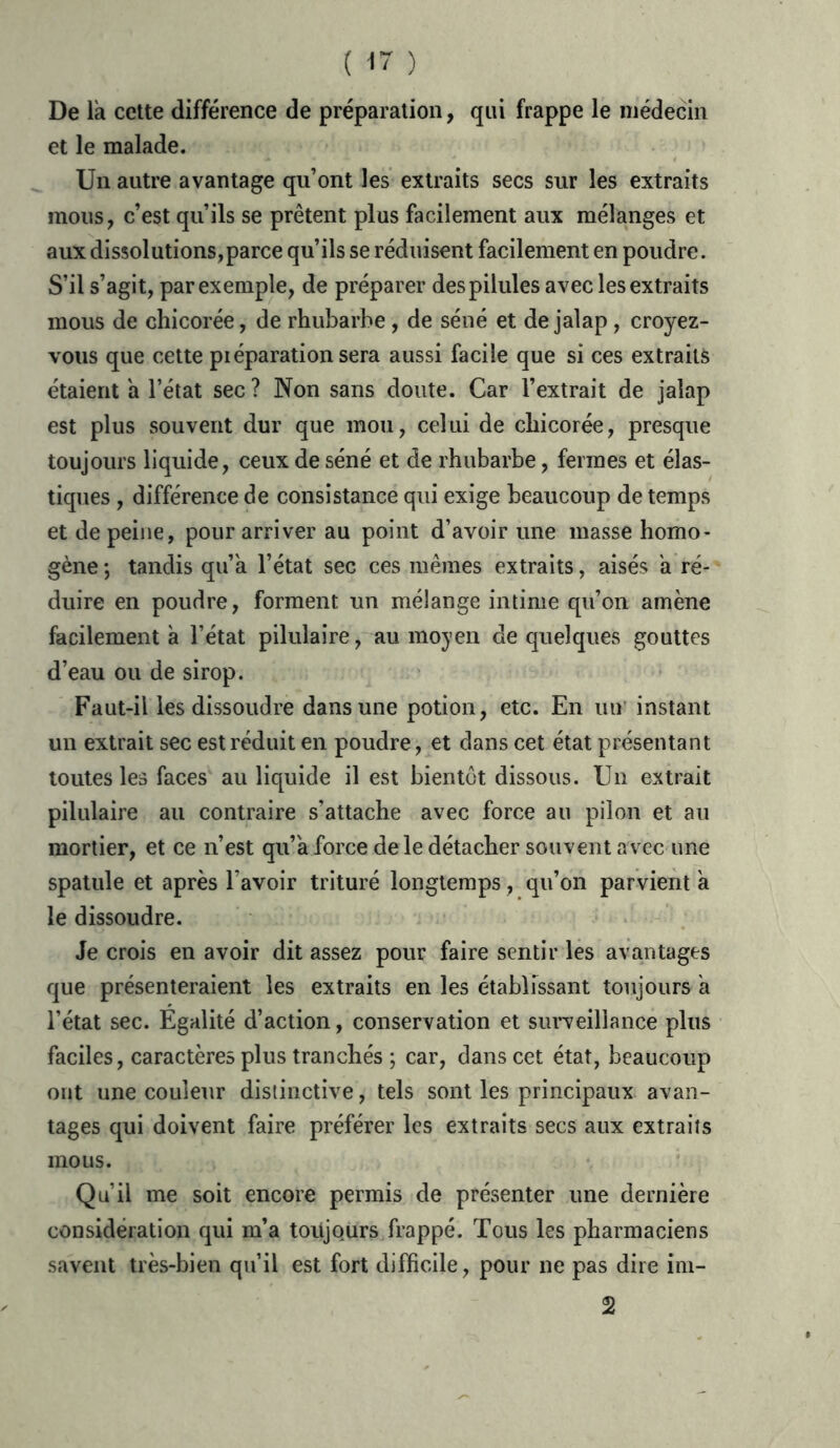 De là cette différence de préparation, qui frappe le médecin et le malade. Un autre avantage qu’ont les extraits secs sur les extraits mous, c’est qu’ils se prêtent plus facilement aux mélanges et aux dissolutions,parce qu’ils se réduisent facilement en poudre. S’il s’agit, par exemple, de préparer des pilules avec les extraits mous de chicorée, de rhubarbe , de séné et de jalap, croyez- vous que cette piéparation sera aussi facile que si ces extraits étaient à l’état sec ? Non sans doute. Car l’extrait de jalap est plus souvent dur que mou, celui de chicorée, presque toujours liquide, ceux de séné et de rhubarbe, fermes et élas- tiques , différence de consistance qui exige beaucoup de temps et de peine, pour arriver au point d’avoir une masse homo- gène ; tandis qu’à l’état sec ces mêmes extraits, aisés à ré- duire en poudre, forment un mélange intime qu’on amène facilement à l’état pilulaire, au moyen de quelques gouttes d’eau ou de sirop. Faut-il les dissoudre dans une potion, etc. En un instant un extrait sec est réduit en poudre, et dans cet état présentant toutes les faces au liquide il est bientôt dissous. Un extrait pilulaire au contraire s’attache avec force au pilon et au mortier, et ce n’est qu’à force de le détacher souvent a vec une spatule et après l avoir trituré longtemps, qu’on parvient à le dissoudre. Je crois en avoir dit assez pour faire sentir les avantages que présenteraient les extraits en les établissant toujours à l’état sec. Egalité d’action, conservation et surveillance plus faciles, caractères plus tranchés ; car, dans cet état, beaucoup ont une couleur distinctive, tels sont les principaux avan- tages qui doivent faire préférer les extraits secs aux extraits mous. Qu’il me soit encore permis de présenter une dernière considération qui m’a toujours frappé. Tous les pharmaciens savent très-bien qu’il est fort difficile, pour ne pas dire im- 2