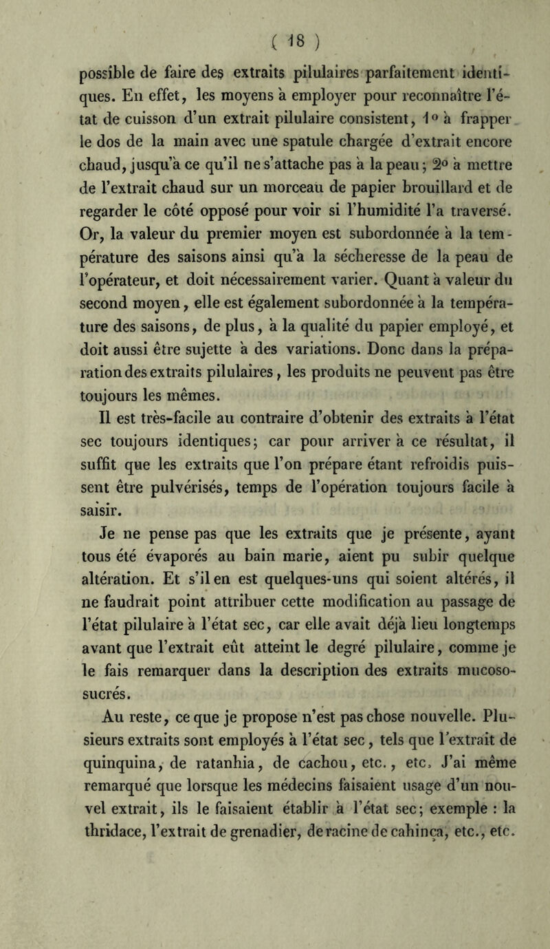 ( -18 ) possible de faire des extraits pilulaires parfaitement identi- ques. En effet, les moyens a employer pour reconnaître l’é- tat de cuisson d’un extrait pilulaire consistent, 1° à frapper le dos de la main avec une spatule chargée d’extrait encore chaud, jusqu’à ce qu’il ne s’attache pas à la peau ; 2° à mettre de l’extrait chaud sur un morceau de papier brouillard et de regarder le côté opposé pour voir si l’humidité l’a traversé. Or, la valeur du premier moyen est subordonnée à la tem - pérature des saisons ainsi qu’à la sécheresse de la peau de l’opérateur, et doit nécessairement varier. Quant à valeur du second moyen, elle est également subordonnée à la tempéra- ture des saisons, de plus, à la qualité du papier employé, et doit aussi être sujette à des variations. Donc dans la prépa- ration des extraits pilulaires, les produits ne peuvent pas être toujours les mêmes. Il est très-facile au contraire d’obtenir des extraits à l’état sec toujours identiques; car pour arriver à ce résultat, il suffit que les extraits que l’on prépare étant refroidis puis- sent être pulvérisés, temps de l’opération toujours facile à saisir. Je ne pense pas que les extraits que je présente, ayant tous été évaporés au bain marie, aient pu subir quelque altération. Et s’il en est quelques-uns qui soient altérés, il ne faudrait point attribuer cette modification au passage de l’état pilulaire à l’état sec, car elle avait déjà lieu longtemps avant que l’extrait eût atteint le degré pilulaire, comme je le fais remarquer dans la description des extraits mucoso- sucrés. Au reste, ce que je propose n’est pas chose nouvelle. Plu- sieurs extraits sont employés à l’état sec, tels que l’extrait de quinquina, de ratanhia, de cachou, etc., etc. J’ai même remarqué que lorsque les médecins faisaient usage d’un nou- vel extrait, ils le faisaient établir à l’état sec; exemple : la thridace, l’extrait de grenadier, de racine de cahinça, etc., etc.