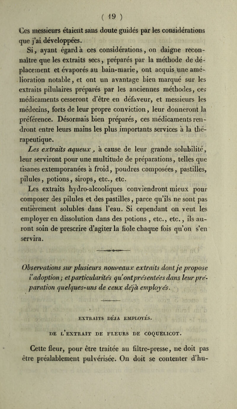 Ces messieurs étaient sans doute guidés par les considérations que j’ai développées. Si, ayant égard à ces considérations, on daigne recon- naître que les extraits secs, préparés par la méthode de dé- placement et évaporés au bain-marie, ont acquis une amé- lioration notable, et ont un avantage bien marqué sur les extraits pilulaires préparés par les anciennes méthodes, ces médicaments cesseront d’être en défaveur, et messieurs les médecins, forts de leur propre conviction, leur donneront la préférence. Désormais bien préparés, ces médicaments ren- dront entre leurs mains les plus importants services à la thé- rapeutique. Les extraits aqueux j, a cause de leur grande solubilité, leur serviront pour une multitude de préparations, telles que tisanes extemporanées a froid, poudres composées, pastilles, pilules, potions, sirops, etc., etc. Les extraits hydro-alcooliques conviendront mieux pour composer des pilules et des pastilles, parce qu’ils ne sont pas entièrement solubles dans l’eau. Si cependant on veut les employer en dissolution dans des potions , etc., etc., ils au- ront soin de prescrire d’agiter la fiole chaque fois qu’on s’en servira. Observations sur plusieurs nouveaux extraits dont je propose i adoption j et particularités quont présentées dans leur pré- paration quelques-uns de ceux déjà employés. EXTRAITS DEJA EMPLOYES. DE L’EXTRAIT DE FLEURS DE COQUELICOT. Cette fleur, pour être traitée au filtre-presse, ne doit pas être préalablement pulvérisée. On doit se contenter d’hu-