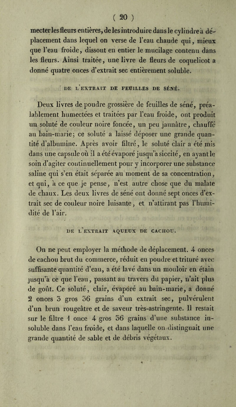 mecter les fleurs entières, de les introduire dans le cylindre à dé- placement dans lequel on verse de l’eau chaude qui, mieux que l’eau froide, dissout en entier le mucilage contenu dans les fleurs. Ainsi traitée, une livre de fleurs de coquelicot a donné quatre onces d’extrait sec entièrement soluble. DE l’extrait DE FEUILLES DE SÉNÉ. Deux livres de poudre grossière de feuilles de séné, préa- lablement humectées et traitées par l’eau froide, ont produit un soluté de couleur noire foncée, un peu jaunâtre, chauffé au bain-marie; ce soluté a laissé déposer une grande quan- tité d’albumine. Après avoir filtré, le soluté clair a été mis dans une capsule où il a été évaporé jusqu’à siccité, en ayant le soin d’agiter continuellement pour y incorporer une substance saline qui s’en était séparée au moment de sa concentration, et qui, a ce que je pense, n’est autre chose que du malate de chaux. Les deux livres de séné ont donné sept onces d’ex- trait sec de couleur noire luisante, et n’attirant pas l’humi- dité de l’air. DE l’extrait 4QUEUX DE CACHOU. On ne peut employer la méthode de déplacement. 4 onces de cachou brut du commerce, réduit en poudre et trituré avec suffisante quantité d’eau, a été lavé dans un mouloir en étain jusqu’à. ce que l’eau, passant au travers du papier, n’ait plus de goût. Ce soluté, clair, évaporé au bain-marie, a donné 2 onces 3 gros 56 grains d’un extrait sec, pulvérulent d’un brun rougeâtre et de saveur très-astringente. 11 restait sur le filtre 1 once 4 gros 36 grains d’une substance in- soluble dans l’eau froide, et dans laquelle on distinguait une grande quantité de sable et de débris végétaux.