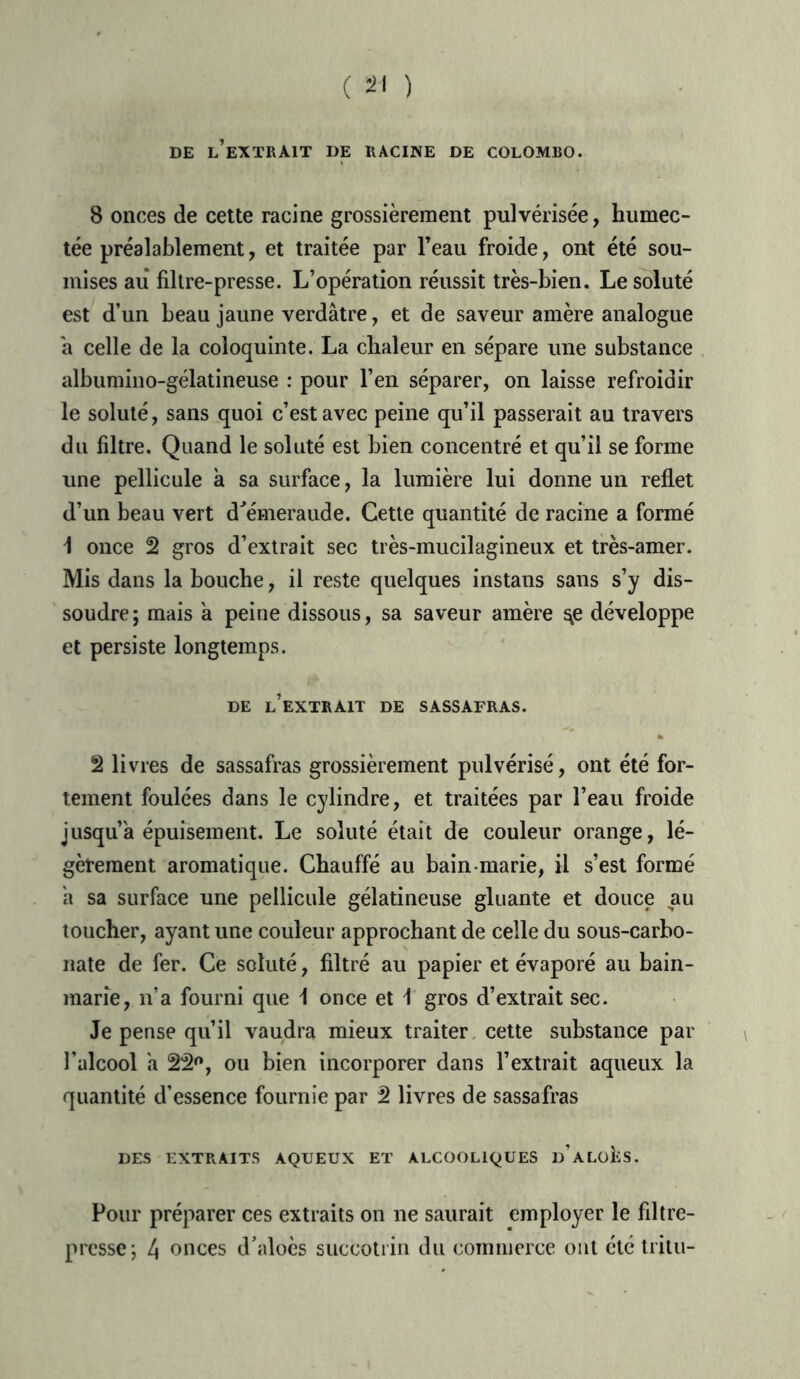 DE L’EXTRAIT DE RACINE DE COLOMBO. 8 onces de cette racine grossièrement pulvérisée, humec- tée préalablement, et traitée par l’eau froide, ont été sou- mises au filtre-presse. L’opération réussit très-bien. Le soluté est d’un beau jaune verdâtre, et de saveur amère analogue â celle de la coloquinte. La chaleur en sépare une substance albumino-gélatineuse : pour l’en séparer, on laisse refroidir le soluté, sans quoi c’est avec peine qu’il passerait au travers du filtre. Quand le soluté est bien concentré et qu’il se forme une pellicule à sa surface, la lumière lui donne un reflet d’un beau vert d'émeraude. Cette quantité de racine a formé 1 once 2 gros d’extrait sec très-mucilagineux et très-amer. Mis dans la bouche, il reste quelques instans sans s’y dis- soudre; mais à peine dissous, sa saveur amère ^e développe et persiste longtemps. DE l’extrait DE SASSAFRAS. 2 livres de sassafras grossièrement pulvérisé, ont été for- tement foulées dans le cylindre, et traitées par l’eau froide jusqu’à épuisement. Le soluté était de couleur orange, lé- gèrement aromatique. Chauffé au bain-marie, il s’est formé h sa surface une pellicule gélatineuse gluante et douce au toucher, ayant une couleur approchant de celle du sous-carbo- nate de fer. Ce soluté, filtré au papier et évaporé au bain- marie, n’a fourni que \ once et 1 gros d’extrait sec. Je pense qu’il vaudra mieux traiter cette substance par l’alcool a 22°, ou bien incorporer dans l’extrait aqueux la quantité d’essence fournie par 2 livres de sassafras DES EXTRAITS AQUEUX ET ALCOOLIQUES d’aLüIvS. Pour préparer ces extraits on ne saurait employer le filtre- presse; 4 onces d’aloès succotrin du commerce ont été tritu-