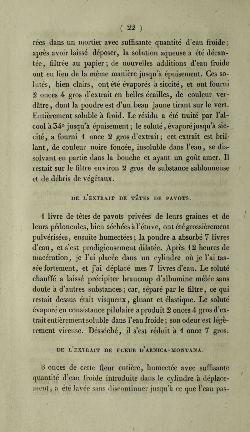 rées dans un mortier avec suffisante quantité d’eau froide ; après avoir laissé déposer, la solution aqueuse a été décan- tée, fdtrée au papier ; de nouvelles additions d’eau froide ont eu lieu de la même manière jusqu’à épuisement. Ces so- lutés, bien clairs, ont été évaporés asiccité, et ont fourni 2 onces 4 gros d’extrait en belles écailles, de couleur ver- dâtre, dont la poudre est d’un beau jaune tirant sur le vert. Entièrement soluble a froid. Le résidu a été traité par l’al- cool a 34° jusqu’à épuisement ; le soluté, évaporé jusqu’à sic- cité , a fourni \ once 2 gros d’extrait ; cet extrait est bril- lant, de couleur noire foncée, insoluble dans l’eau, se dis- solvant en partie dans la bouche et ayant un goût amer. Il restait sur le filtre environ 2 gros de substance sablonneuse et de débris de végétaux. 1)E l’extrait DE TETES DE PAVOTS. i livre de têtes de pavots privées de leurs graines et de leurs pédoncules, bien séchées à l’étuve, ont été grossièrement pulvérisées, ensuite humectées; la poudre a absorbé 7 livres d’eau, et s’est prodigieusement dilatée. Après \ 2 heures de macération, je l’ai placée dans un cylindre où je l’ai tas- sée fortement, et j’ai déplacé mes 7 livres d’eau. Le soluté chauffé a laissé précipiter beaucoup d'albumine mêlée sans doute à d’autres substances ; car, séparé par le filtre, ce qui restait dessus était visqueux, gluant et élastique. Le soluté évaporé en consistance pilulaire a produit 2 onces 4 gros d’ex- trait entièrement soluble dans l’eau froide ; son odeur est légè- rement vireuse. Désséché, il s’est réduit à \ once 7 gros. DE l’extrait DE FLEUR D’ARNICA-MONTANA. 8 onces de cette fleur entière, humectée avec suffisante quantité d’eau froide introduite dans le cylindre à déplace- ment, a été lavée sans discontinuer jusqu’à ce que l’eau pas-
