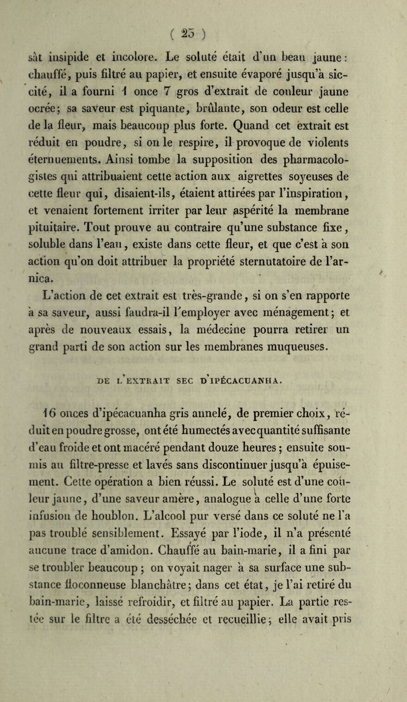 ( 25 ) sàt insipide et incolore. Le soluté était d'un beau jaune: chauffé, puis filtré au papier, et ensuite évaporé jusqu’à sic- cité, il a fourni \ once 7 gros d’extrait de couleur jaune ocrée; sa saveur est piquante, brûlante, son odeur est celle de la fleur, mais beaucoup plus forte. Quand cet extrait est réduit en poudre, si on le respire, il provoque de violents éternuements. Ainsi tombe la supposition des pharmacolo- gistes qui attribuaient cette action aux aigrettes soyeuses de cette fleur qui, disaient-ils, étaient attirées par l’inspiration, et venaient fortement irriter par leur aspérité la membrane pituitaire. Tout prouve au contraire qu’une substance fixe, soluble dans l’eau, existe dans cette fleur, et que c’est à son action qu’on doit attribuer la propriété sternutatoire de l’ar- nica. L’action de cet extrait est très-grande, si on s’en rapporte à sa saveur, aussi faudra-il remployer avec ménagement ; et après de nouveaux essais, la médecine pourra retirer un grand parti de son action sur les membranes muqueuses. DE l’extrait SEC DIPÉCACUANH A. 16 onces d’ipécacuanha gris annelé, de premier choix, ré- duit en poudre grosse, ont été humectés avec quantité suffisante d’eau froide et ont macéré pendant douze heures ; ensuite sou- mis au filtre-presse et lavés sans discontinuer jusqu’à épuise- ment. Cette opération a bien réussi. Le soluté est d’une cou- leur jaune, d’une saveur amère, analogue a celle d’une forte infusion de houblon. L’alcool pur versé dans ce soluté ne l’a pas troublé sensiblement. Essayé par l’iode, il n’a présenté aucune trace d’amidon. Chauffé au bain-marie, il a fini par se troubler beaucoup ; on voyait nager à sa surface une sub- stance floconneuse blanchâtre ; dans cet état, je l’ai retiré du bain-marie, laissé refroidir, et filtré au papier. La partie res- tée sur le filtre a été desséchée et recueillie ; elle avait pris i