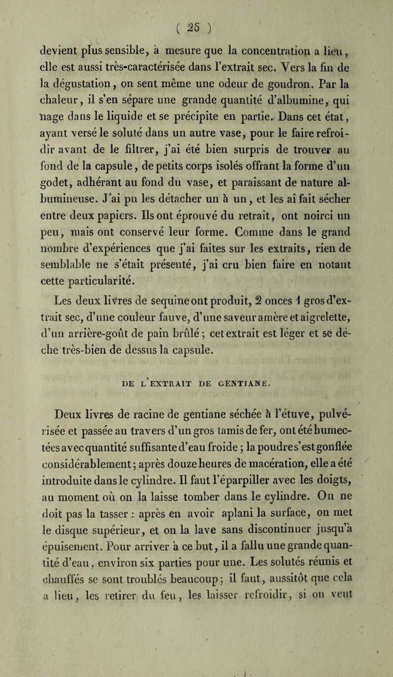 ( 25 ) devient plus sensible, a mesure que la concentration a lieu, elle est aussi très-caractérisée dans l’extrait sec. Vers la fin de la dégustation, on sent même une odeur de goudron. Par la chaleur, il s’en sépare une grande quantité d’albumine, qui nage dans le liquide et se précipite en partie. Dans cet état, ayant versé le soluté dans un autre vase, pour le faire refroi- dir avant de le filtrer, j’ai été bien surpris de trouver au fond de la capsule, de petits corps isolés offrant la forme d’un godet, adhérant au fond dû vase, et paraissant de nature al- bumineuse. J'ai pu les détacher un à un, et les ai fait sécher entre deux papiers. Ils ont éprouvé du retrait, ont noirci un peu, mais ont conservé leur forme. Comme dans le grand nombre d’expériences que j’ai faites sur les extraits, rien de semblable ne s’était présenté, j’ai cru bien faire en notant cette particularité. Les deux livres de sequine ont produit, 2 onces \ gros d’ex- trait sec, d’une couleur fauve, d’une saveur amère et aigrelette, d’un arrière-gout de pain brûlé ; cet extrait est léger et se dé- che très-bien de dessus la capsule. DE l’extrait DE GENTIANE. Deux livres de racine de gentiane séchée à l’étuve, pulvé- risée et passée au travers d’un gros tamis de fer, ont été humec- tées avec quantité suffisante d’eau froide ; la poudres’est gonflée considérablement ; après douze heures de macération, elle a été introduite dans le cylindre. Il faut l’éparpiller avec les doigts, au moment où on la laisse tomber dans le cylindre. On ne doit pas la tasser : après en avoir aplani la surface, on met le disque supérieur, et on la lave sans discontinuer jusqu’à épuisement. Pour arriver a ce but, il a fallu une grande quan- tité d’eau, environ six parties pour une. Les solutés réunis et chauffés se sont troublés beaucoup; il faut, aussitôt que cela a lieu, les retirer du feu, les laisser refroidir, si on veut . j