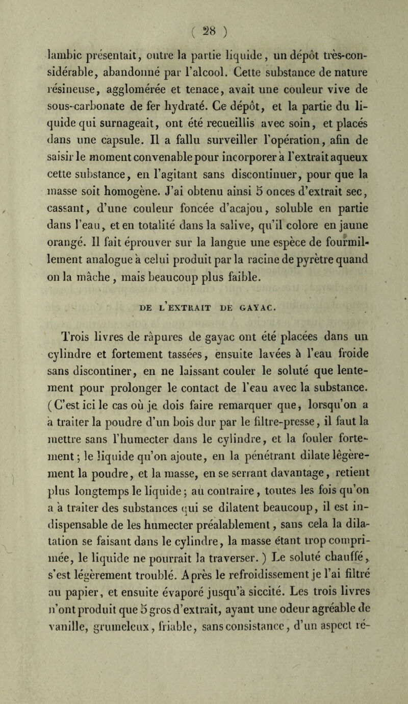 lambic présentait, outre la partie liquide, un dépôt très-con- sidérable, abandonné par l’alcool. Cette substance dénaturé résineuse, agglomérée et tenace, avait une couleur vive de sous-carbonate de fer hydraté. Ce dépôt, et la partie du li- quide qui surnageait, ont été recueillis avec soin, et placés dans une capsule. Il a fallu surveiller l’opération, afin de saisir le moment convenable pour incorporera l’extrait aqueux cette substance, en l’agitant sans discontinuer, pour que la masse soit homogène. J’ai obtenu ainsi 5 onces d’extrait sec, cassant, d’une couleur foncée d’acajou, soluble en partie dans l’eau, et en totalité dans la salive, qu’il colore en jaune orangé. Il fait éprouver sur la langue une espèce de fourmil- lement analogue à celui produit par la racine de pyrètre quand on la mâche , mais beaucoup plus faible. DE l’eXTUAIT DE GAYAC. Trois livres de râpures de gayac ont été placées dans un cylindre et fortement tassées, ensuite lavées à l’eau froide sans discontiner, en ne laissant couler le soluté que lente- ment pour prolonger le contact de l’eau avec la substance. (C’est ici le cas où je dois faire remarquer que, lorsqu’on a â traiter la poudre d’un bois dur par le filtre-presse, il faut la mettre sans l’humecter dans le cylindre, et la fouler forte- ment*, le liquide qu’on ajoute, en la pénétrant dilate légère- ment la poudre, et la masse, en se serrant davantage, retient plus longtemps le liquide ; au contraire, toutes les fois qu’on a a traiter des substances qui se dilatent beaucoup, il est in- dispensable de les humecter préalablement, sans cela la dila- tation se faisant dans le cylindre, la masse étant trop compri- mée, le liquide ne pourrait la traverser. ) Le soluté chauffé, s’est légèrement troublé. Après le refroidissement je l’ai filtré au papier, et ensuite évaporé jusqu’à siccité. Les trois livres n’ont produit que 5 gros d’extrait, ayant une odeur agréable de vanille, grumeleux, friable, sans consistance, d’un aspect lé-