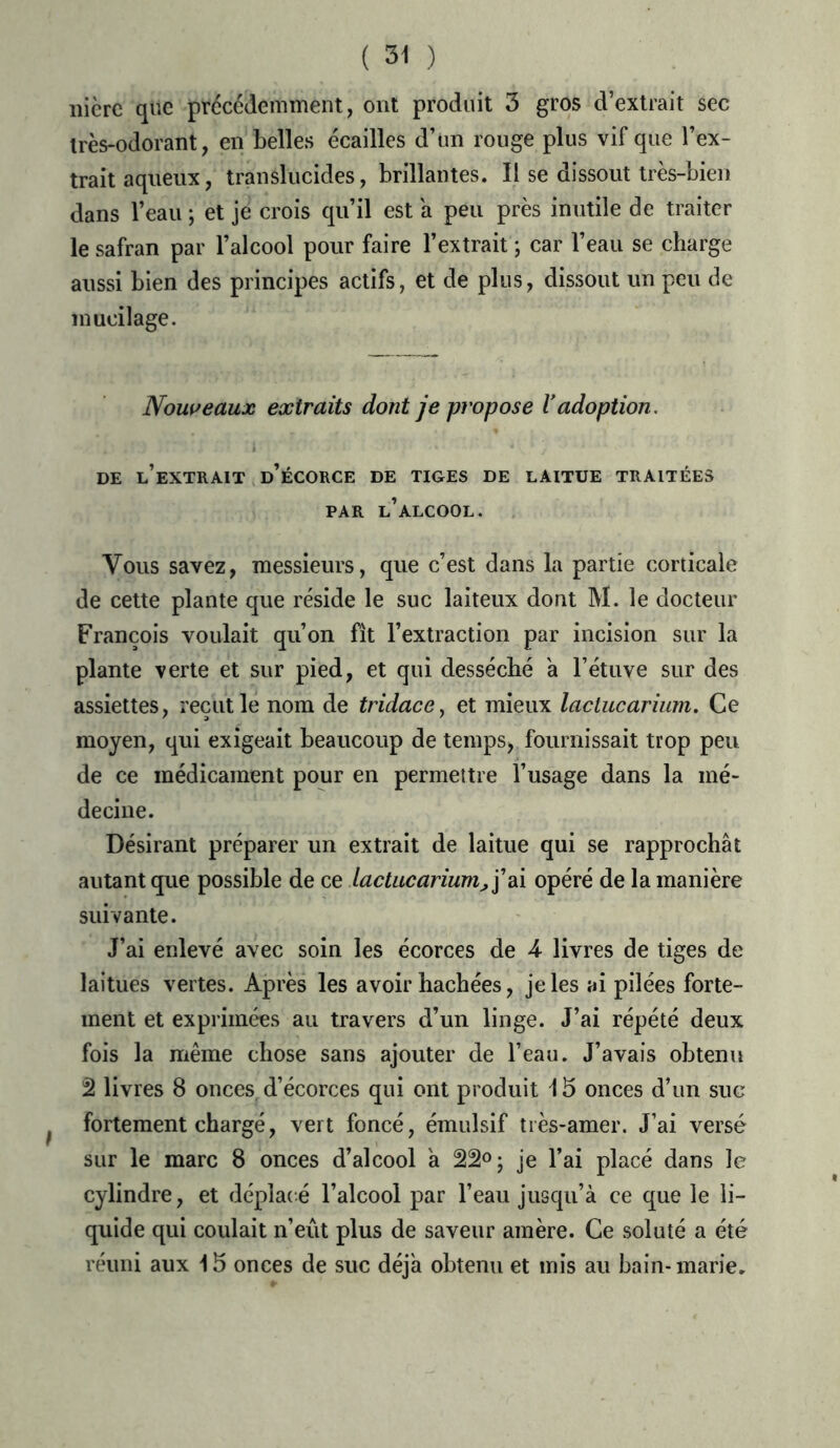 nicre que précédemment, ont produit 3 gros d’extrait sec très-odorant, en belles écailles d’un rouge plus vif que l’ex- trait aqueux, translucides, brillantes. Il se dissout très-bien dans l’eau ; et je crois qu’il est a peu près inutile de traiter le safran par l’alcool pour faire l’extrait ; car l’eau se charge aussi bien des principes actifs, et de plus, dissout un peu de mucilage. Nouveaux extraits dont je ptvpose Vadoption. DE l’extrait d’ÉCORCE DE TIGES DE LAITUE TRAITÉES PAR L’ALCOOL. Vous savez, messieurs, que c’est dans la partie corticale de cette plante que réside le suc laiteux dont M. le docteur François voulait qu’on fît l’extraction par incision sur la plante verte et sur pied, et qui desséché a l’étuve sur des assiettes, reçut le nom de tridace, et mieux lactucarium. Ce moyen, qui exigeait beaucoup de temps, fournissait trop peu de ce médicament pour en permettre l’usage dans la mé- decine. Désirant préparer un extrait de laitue qui se rapprochât autant que possible de ce lactucarium, j’ai opéré de la manière suivante. J’ai enlevé avec soin les écorces de 4- livres de tiges de laitues vertes. Après les avoir hachées, je les ai pilées forte- ment et exprimées au travers d’un linge. J’ai répété deux fois la même chose sans ajouter de l’eau. J’avais obtenu 2 livres 8 onces, d’écorces qui ont produit 15 onces d’un suc fortement chargé, vert foncé, émulsif très-amer. J’ai versé sur le marc 8 onces d’alcool a 22°; je l’ai placé dans le cylindre, et déplacé l’alcool par l’eau jusqu’à ce que le li- quide qui coulait n’eût plus de saveur amère. Ce soluté a été réuni aux 15 onces de suc déjà obtenu et mis au bain-marie.