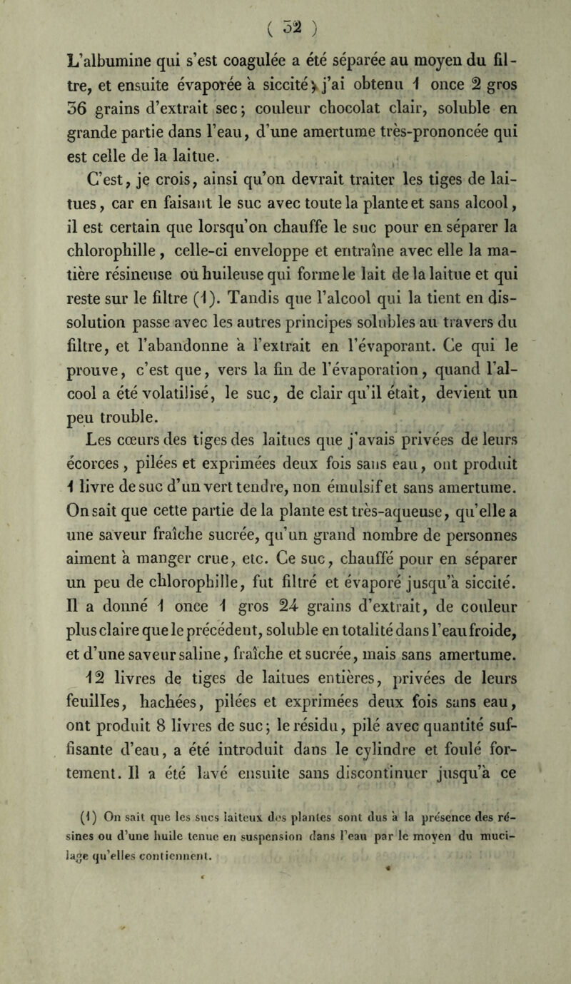 L’albumine qui s’est coagulée a été séparée au moyen du fil- tre, et ensuite évaporée a siccité > j’ai obtenu 1 once 2 gros 56 grains d’extrait sec ; couleur chocolat clair, soluble en grande partie dans l’eau, d’une amertume très-prononcée qui est celle de la laitue. C’est, je crois, ainsi qu’on devrait traiter les tiges de lai- tues, car en faisant le suc avec toute la plante et sans alcool, il est certain que lorsqu’on chauffe le suc pour en séparer la chlorophille , celle-ci enveloppe et entraîne avec elle la ma- tière résineuse ou huileuse qui forme le lait de la laitue et qui reste sur le filtre (1). Tandis que l’alcool qui la tient en dis- solution passe avec les autres principes solubles au travers du filtre, et l’abandonne a l’extrait en l’évaporant. Ce qui le prouve, c’est que, vers la fin de l’évaporation, quand l’al- cool a été volatilisé, le suc, de clair qu’il était, devient un peu trouble. Les cœurs des tiges des laitues que j’avais privées de leurs écorces, pilées et exprimées deux fois sans eau, ont produit I livre de suc d’un vert tendre, non émulsifet sans amertume. On sait que cette partie de la plante est très-aqueuse, quelle a une saveur fraîche sucrée, qu’un grand nombre de personnes aiment a manger crue, etc. Ce suc, chauffé pour en séparer un peu de chlorophille, fut filtré et évaporé jusqu’à siccité. II a donné \ once \ gros 24- grains d’extrait, de couleur plus claire que le précédent, soluble en totalité dans l’eaufroide, et d’une saveur saline, fraîche et sucrée, mais sans amertume. 12 livres de tiges de laitues entières, privées de leurs feuilles, hachées, pilées et exprimées deux fois sans eau, ont produit 8 livres de suc ; le résidu, pilé avec quantité suf- fisante d’eau, a été introduit dans le cylindre et foulé for- tement. Il a été lavé ensuite sans discontinuer jusqu’à ce (1) On sait que les sucs laiteux dos plantes sont dus a la présence des ré- sines ou d’une huile tenue en suspension dans l’eau par le moyen du muci- lage qu’elles contiennent.