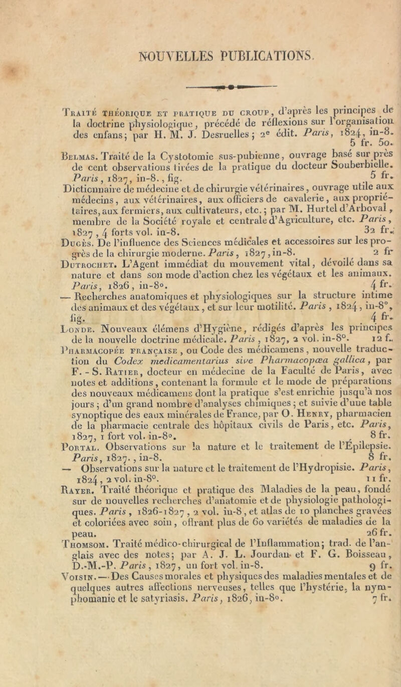 NOUVELLES PUBLICATIONS. Traité théorique et pratique du croup, d’après les principes de la doctrine physiologique, précédé de réflexions sur 1 organisation, des cnfans: par H. M. J. Desruelles; 2e edit. Paris, 1824, in-o. ’ 1 5 fr. 5o. Belmas. Traité de la Cystotomie sus-pubienne, ouvrage basé sur près de cent observations tirées de la pratique du docteur Souberbielle. Paris, 1827, in-8.,fig. ^ fr* Dictionnaire de médecine et de chirurgie vétérinaires, ouvrage utile aux médecins, aux vétérinaires, aux officiers de cavalerie , aux proprié- taires, aux fermiers, aux cultivateurs, etc. ; par M. Hurtel d. Arboval, membre de la Société royale et centrale (l’Agriculture, etc. Paris, 1827,4 forts vol. in-8. ^ t ^2 fr« Dugès. De l’influence des Sciences médicales et accessoires sur les pro- grès de la chirurgie moderne. Paris, «827, in-8. 2 fr Dutrochet. L’Agent immédiat du mouvement vital, dévoilé dans sa nature et dans son mode d’action chez les végétaux et les animaux. Paris, 1826, in-8°. 4^r* — Recherches anatomiques et physiologiques sur la structure intime des animaux et des végétaux , et sur leur motilité. Paris , 1824 > in-8% lig. ‘ 4 fr- Londe. Nouveaux élémens d’Hygiène, rédigés d’après les principes de la nouvelle doctrine médicale. Paris , 1827, 2 vol. in-8°. 12 f„ Pharmacopée française , ou Code des médicamens, nouvelle traduc- tion du Codex medicamentarius sioe Phannacopœa i^allica, par F. -S.Ratier, docteur en médecine de la Faculté de Paris, avec notes et additions, contenant la formule et le mode de préparations des nouveaux médicamens dont la pratique s’est enrichie jusqu’à nos jours ; d’un grand nombre d’analyses chimiques ; et suivie d’uue table synoptique des eaux minérales de France, par O. Henry, pharmacien de la pharmacie centrale des hôpitaux civils de Paris, etc. Paris, 1827, 1 fort vol. in-8°. , 8 fr. Portal. Observations sur la nature et le traitement de l’Epilepsie. Paris, 1827. , in-8. 8 fr. — Observations sur la nature et le traitement de l’Hydropisie. Paris, 1824, 2 vol. in-8°. 11 fr. Rayer. Traité théorique et pratique des Maladies de la peau, fondé de nouvelles recherches d’anatomie et de physiologie pathologi- sur ques. Paris , 1826-1827,2 vol. iu-8 , et atlas de 10 planches gravées et coloriées avec soin , oflrant plus de 60 variétés de maladies de la peau. 26 fr. Thomsom. Traité médico-chirurgical de l’Inflammation; trad. de l’an- glais avec des notes; par A. J. L. Jourdan- et F. G. Boisseau, D.-M.-P. Paris , 1827, un fort vol. in-8. 9 fr. Voisin. — Des Causes morales et physiques des maladies mentales et de quelques autres affections nerveuses, telles que l’hystérie, la nym-