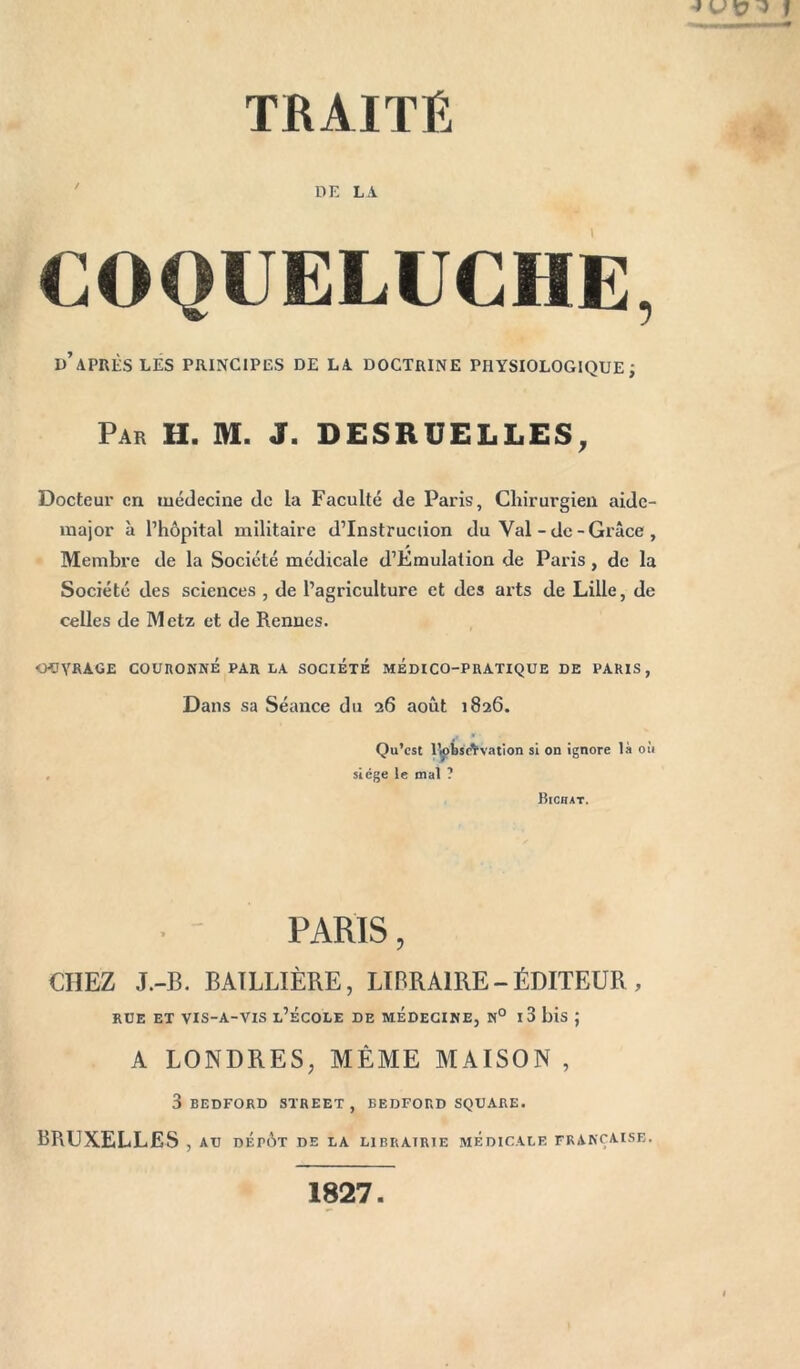 DE LA COQUELUCHE, d’après LES PRINCIPES DE LA DOCTRINE PHYSIOLOGIQUE; Par H. M. J. DESRUELLES, Docteur en médecine de la Faculté de Paris, Chirurgien aide- major à l’hôpital militaire d’Instruciion du Val - de-Grâce , Membre de la Société médicale d’Émulalion de Paris, de la Société des sciences , de l’agriculture et des arts de Lille, de celles de Metz et de Rennes. CHJYKAGE COUHONNÉ PAR LA SOCIÉTÉ MEDICO-PRATIQUE DE PARIS, Dans sa Séance du 26 août 1826. Qu’est lfebs'Avation si on ignore là où siège le mal ? Bichat. PARIS, CHEZ J.-B. BAILLIÈRE, LIBRAIRE - ÉDITEDR , RUE ET VIS-A-VIS l’ÉCOLE DE MEDECINE, N° I 3 bis J A LONDRES, MÊME MAISON , 3 BEDFORD STREET, BEDFORD SQUARE. BRUXELLES , AU DÉrÔT DE LA LIBRAIRIE MÉDICALE FRANÇAISE.