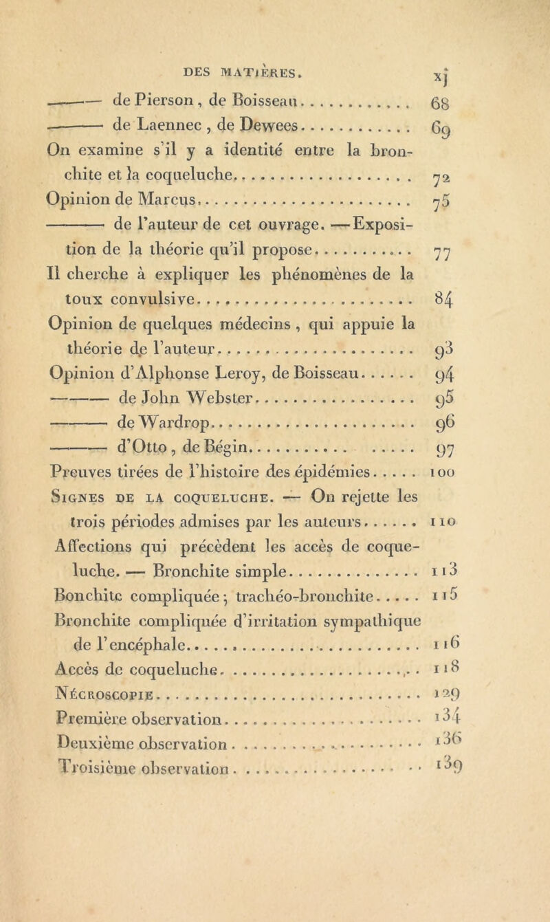 de Pierson , de Boisseau de Laennec , de Dewees On examine s’il y a identité entre la bron- chite et la coqueluche Opinion de Marcus. de l’auteur de cet ouvrage. —Exposi- tion de la théorie qu’il propose Il cherche à expliquer les phénomènes de la toux convulsive Opinion de quelques médecins , qui appuie la théorie d.c l’auteur Opinion d’Alphonse Leroy, de Boisseau de John Webster de Wardrop d’Otto , de Bégin Preuves tirées de l’histoire des épidémies Signes de la coqueluche. — On rejette les trois périodes admises par les auteurs Affections qui précèdent les accès de coque- luche. — Bronchite simple Bonchitc compliquée-, trachéo-bronchite Bronchite compliquée d’irritation sympathique de l’encéphale Accès de coqueluche . Nécroscopie Première observation Deuxième observation .. Troisième observation