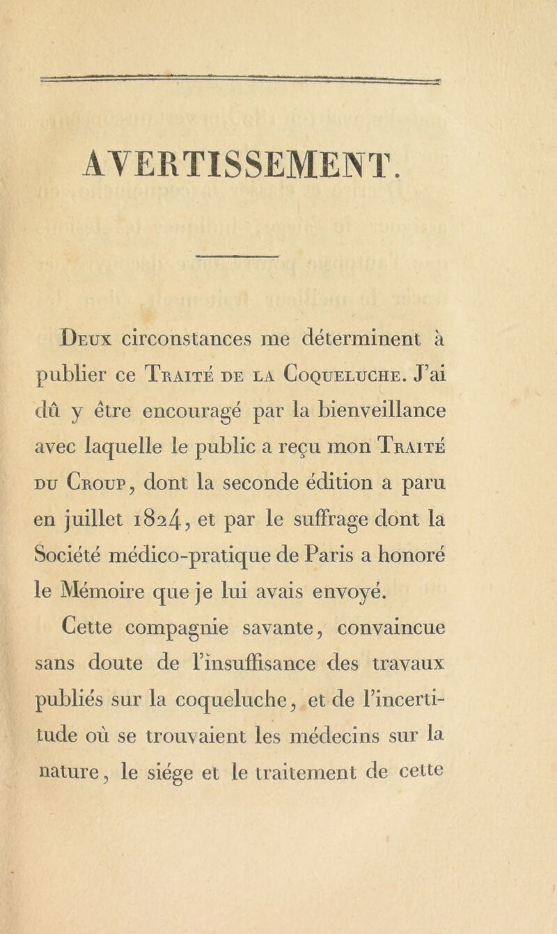 AVERTISSEMENT. Deux circonstances me déterminent à publier ce Traité de la Coqueluche. J’ai dû y être encouragé par la bienveillance avec laquelle le public a reçu mon Traité du Croup , dont la seconde édition a paru en juillet 1824, et par le suffrage dont la Société médico-pratique de Paris a honoré le Mémoire que je lui avais envoyé. Cette compagnie savante, convaincue sans doute de l’insuffisance des travaux publiés sur la coqueluche, et de l’incerti- tude ou se trouvaient les médecins sur la nature, le siège et le traitement de celte