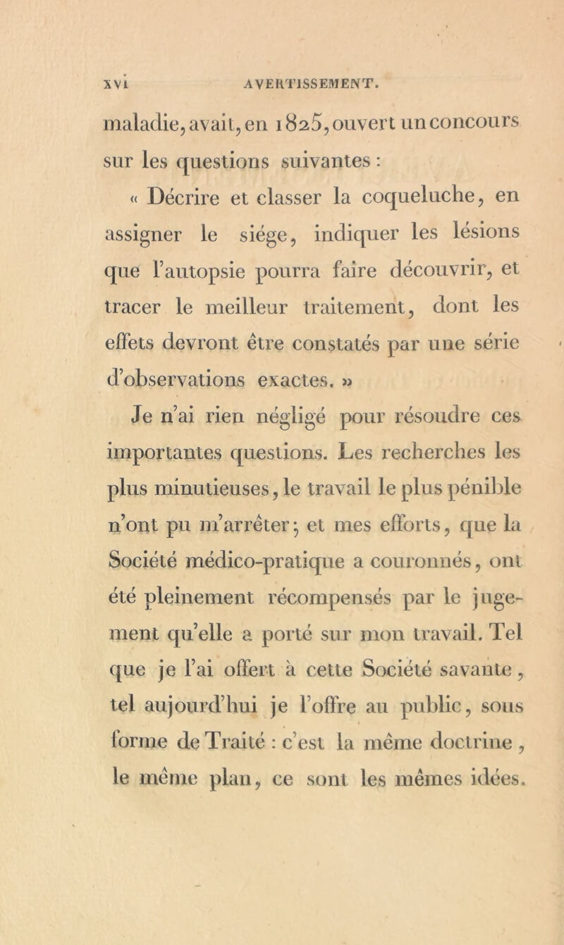 maladie, avait, en 1825, ouvert un concours sur les questions suivantes : « Décrire et classer la coqueluche, en assigner le siège, indiquer les lésions que l’autopsie pourra faire découvrir, et tracer le meilleur traitement, dont les effets devront être constatés par une série d’observations exactes. » Je n’ai rien négligé pour résoudre ces importantes questions. Les recherches les plus minutieuses, le travail le plus pénible n’ont pu m’arrêter j et mes efforts, que la Société médico-pratique a couronnés, ont été pleinement récompensés par le juge- ment qu’elle a porté sur mon travail. Tel que je l’ai offert à cette Société savante, tel aujourd’hui je l’offre au public, sous forme de Traité : c’est la même doctrine , le même plan, ce sont les mêmes idées.