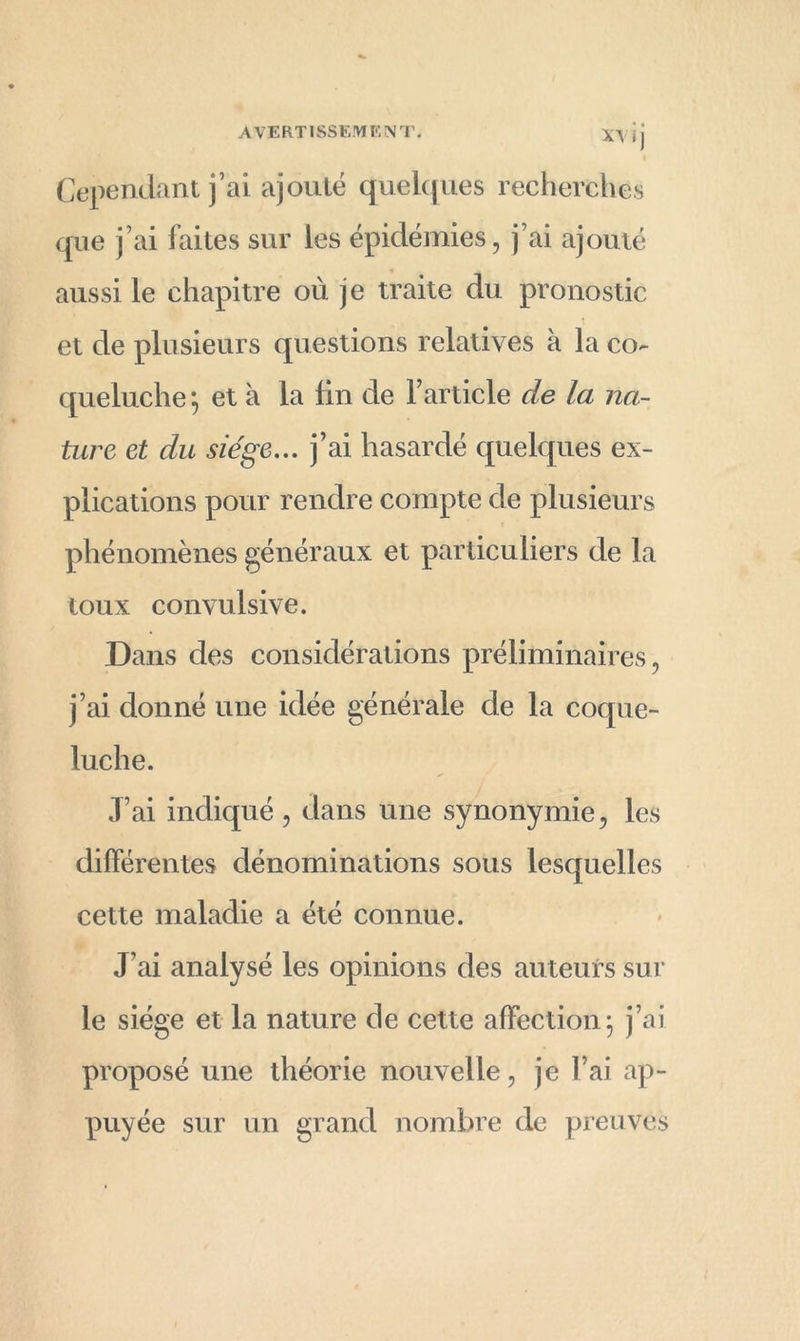 x\ i j Cependant j’ai ajouté quelques recherches que j’ai faites sur les épidémies, j’ai ajouté aussi le chapitre où je traite du pronostic et de plusieurs questions relatives à la co- queluche j et à la lin de l’article de la na- ture et du siège... j’ai hasardé quelques ex- plications pour rendre compte de plusieurs phénomènes généraux et particuliers de la toux convulsive. Dans des considérations préliminaires, j’ai donné une idée générale de la coque- luche. J’ai indiqué, dans une synonymie, les différentes dénominations sous lesquelles cette maladie a été connue. J’ai analysé les opinions des auteurs sur le siège et la nature de cette affection j j’ai proposé une théorie nouvelle, je l’ai ap- puyée sur un grand nombre de preuves