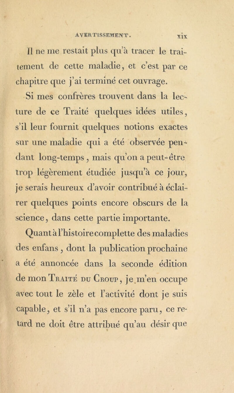 Il ne me restait plus qu’à tracer le trai- tement de cette maladie, et c’est par ce chapitre que j’ai terminé cet ouvrage. Si mes confrères trouvent dans la lec- ture de ce Traité quelques idées utiles, s’il leur fournit quelques notions exactes sur une maladie qui a été observée pen- dant long-temps , mais qu’on a peut-être trop légèrement étudiée jusqu’à ce jour, je serais heureux d’avoir contribué à éclai- rer quelques points encore obscurs de la science, dans cette partie importante. Quant à l’histoire complette des maladies des enfans , dont la publication prochaine a été annoncée dans la seconde édition de mon Traite du Croup, je.m’en occupe avec tout le zèle et l’activité dont je suis capable, et s’il n’a pas encore paru, ce re- tard ne doit être attribué qu’au désir que