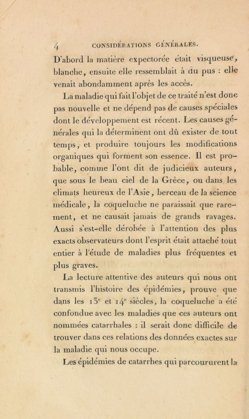 D’abord la matière expectorée était visqueuse, blanche, ensuite elle ressemblait à du pus : elle venait abondamment après les accès. La maladie qui fait l’objet de ce traité n’est donc pas nouvelle et ne dépend pas de causes spéciales dont le développement est récent. Les causes ge- nerales qui la déterminent ont dû exister de tout temps, et produire toujours les modifications organiques qui forment son essence. Il est pro- bable, comme l’ont dit de judicieux auteurs, que sous le beau ciel de la Grèce, ou dans les climats heureux de l’Asie, berceau de la science médicale, la coqueluche ne paraissait que rare- ment, et ne causait jamais de grands ravages. Aussi s’est-elle dérobée à l’attention des plus exacts observateurs dont l’esprit était attaché tout entier à l’étude de maladies plus fréquentes et plus graves. La lecture attentive des auteurs qui nous ont transmis l’histoire des épidémies, prouve que dans les i5e et 14e siècles, la coqueluche a été confondue avec les maladies que ces auteurs ont nommées catarrhales : il serait donc difficile de trouver dans ces relations des données exactes sur la maladie qui nous occupe. Les épidémies de catarrhes qui parcoururent la