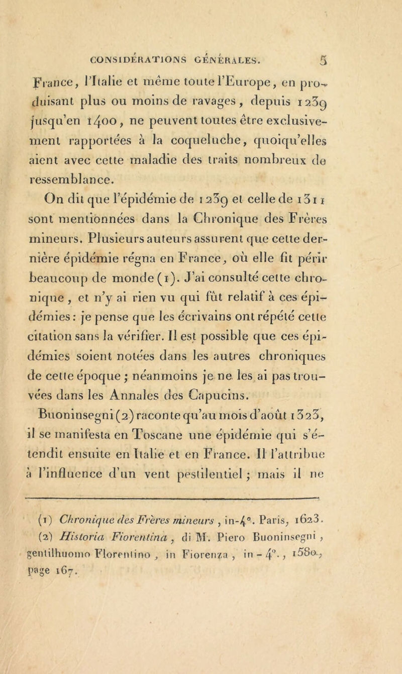 France, l'Italie et meme toute l’Europe, en pro-* (luisant plus ou moins de ravages, depuis i23q jusqu’en îzjoo, ne peuvent toutes être exclusive- ment rapportées à la coqueluche, quoiqu’elles aient avec cette maladie des traits nombreux do ressemblance. On dit que l’épidémie de 1239 et celledei3ii sont mentionnées dans la Chronique des Frères mineurs. Plusieurs auteurs assurent que celte der- nière épidémie régna en France, où elle fit périr beaucoup de monde (1). J’ai consulté cette chro- nique , et n’y ai rien vu qui fût relatif à ces épi- démies: je pense que les écrivains ont répété cette citation sans la vérifier. Il est possible que ces épi- démies soient notées dans les autres chroniques de celle époque ; néanmoins je ne les ai pas trou- vées dans les Annales des Capucins. Buoninsegni (2) raconte qu’au mois d’août 1323, il se manifesta en Toscane une épidémie qui s’é- tendit ensuite en Italie et en France. 11 l’attribue à l’influence d’un vent pestilentiel ; mais il ne (1) Chronique des Frères mineurs , in-4°. Paris, 162^. (2) Historia Fiorentina , tli M. Piero Buoninsegni , genlilhuomo Florentine», in Fiorenza , in - 4°* * i5Scx? page 1G7.