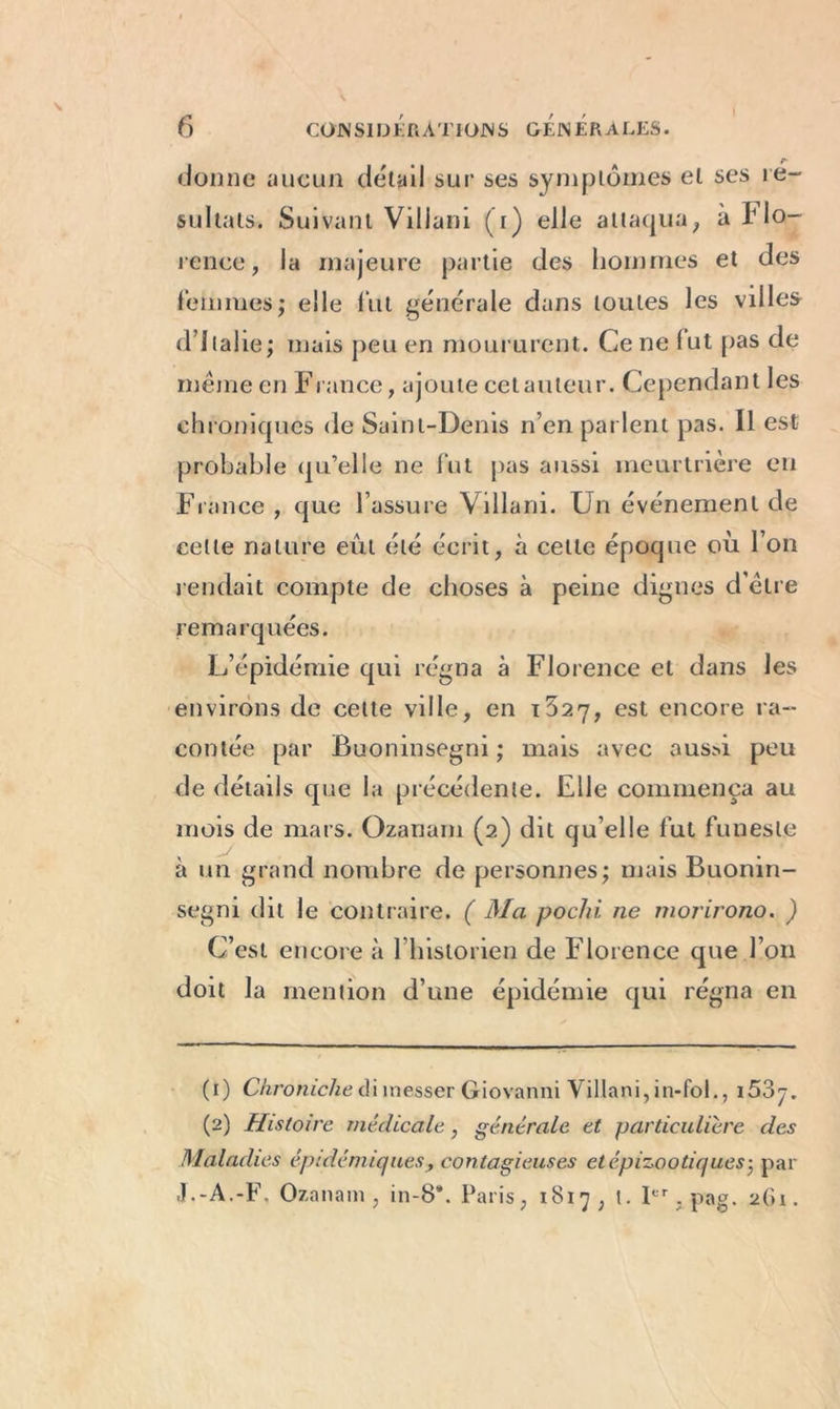 r- donne aucun détail sur ses symptômes et ses ré- sultats. Suivant Villani (i) elle attaqua, à Flo- rence, la majeure partie des hommes et des femmes; elle fut générale dans toutes les villes d’Italie; mais peu en moururent. Ce ne fut pas de même en France, ajoute cetauleur. Cependant les chroniques de Saint-Denis n’en parlent pas. Il est probable qu’elle ne fut pas aussi meurtrière en France, que l’assure Villani. Un événement de rendait compte de choses à peine dignes d'être remarquées. L’épidémie qui régna à Florence et dans les environs de cette ville, en est encore ra- contée par Buoninsegni ; mais avec aussi peu de détails que la précédente. Elle commença au mois de mars. Ozanarn (2) dit qu’elle fut funeste à un grand nombre de personnes; mais Buonin- segni dit le contraire. ( Ma pochi ne morirono. ) C’est encore à l’historien de Florence que l’on doit la mention d’une épidémie qui régna en (1) Chroniche à iinesser Giovanni Villani, in-fol., i53^. (2) Histoire médicale, générale et particulière des Maladies épidémiquescontagieuses et épizootiques; par J.-A.-F. Ozanarn , in-8*. Paris, 1817, t. Ier, pag. 2(u .