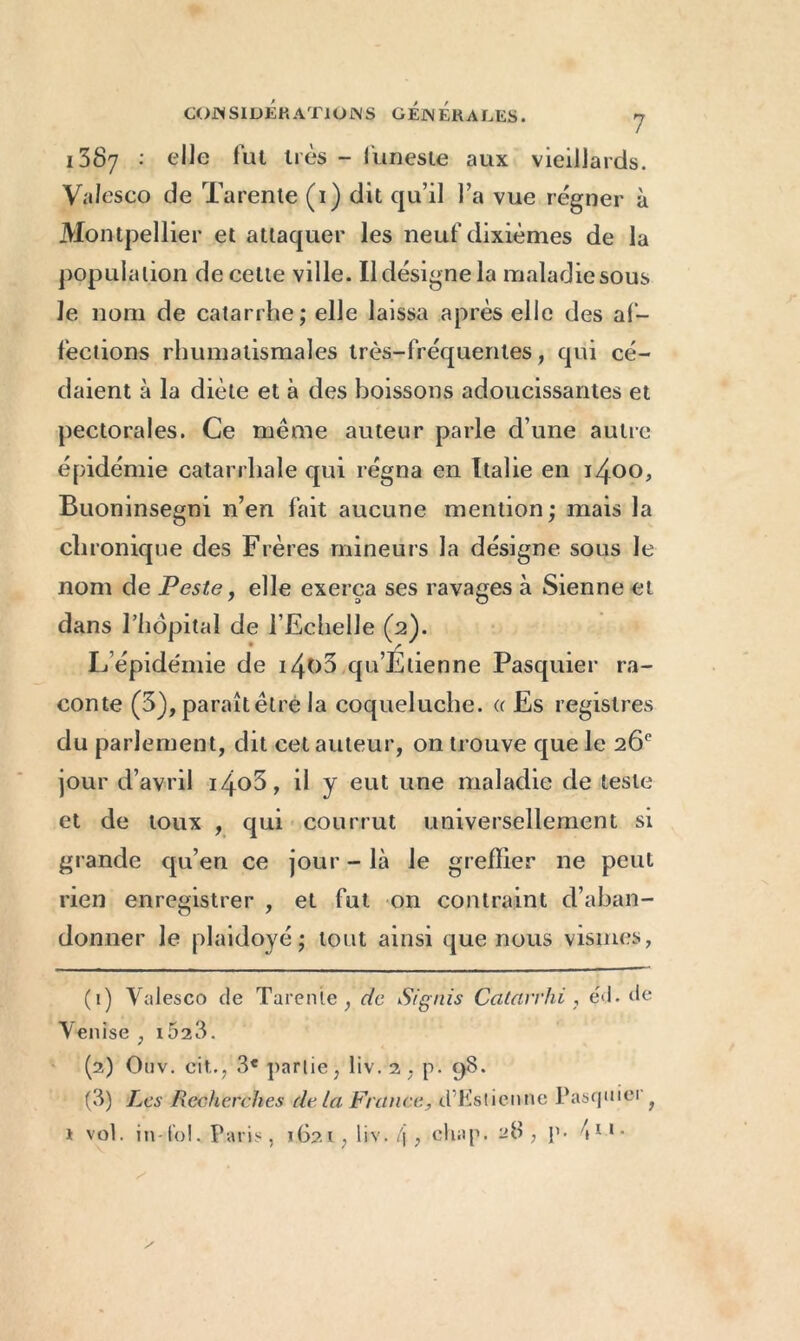 1387 : elle fut très - funeste aux vieillards. Valesco de Tarente (1) dit qu’il l’a vue régner à Montpellier et attaquer les neuf dixièmes de la population de cette ville. Il désigne la maladie sous le nom de catarrhe; elle laissa après elle des af- fections rhumatismales très-fréquentes , qui cé- daient à la diète et à des boissons adoucissantes et pectorales. Ce même auteur parle d’une autre épidémie catarrhale qui régna en Italie en 1400, Buoninsegni n’en fait aucune mention ; mais la chronique des Frères mineurs la désigne sous le nom de Peste, elle exerça ses ravages à Sienne et dans l’hôpital de l’Echelle (2). L’épidémie de i4o5 qu’Etienne Pasquier ra- conte (5), paraît être la coqueluche, a Es registres du parlement, dit cet auteur, on trouve que le 26e jour d’avril i4o5, il y eut une maladie de teste et de toux , qui cour rut universellement si grande qu’en ce jour - là le greffier ne peut rien enregistrer , et fut on contraint d’aban- donner le plaidoyé ; tout ainsi que nous vismes, (1) Yalesco de Tarente, de Srgnis Catavrhi, éd. de Venise , i523. (2) Onv. eit., 3e partie, liv.2, p. 98. (3) Les Recherches de la France, dT’stienne Pasquiei f 1 vol. in-loi. Paris, 1621, liv. l\ , chap. 28, p- \ 11 •