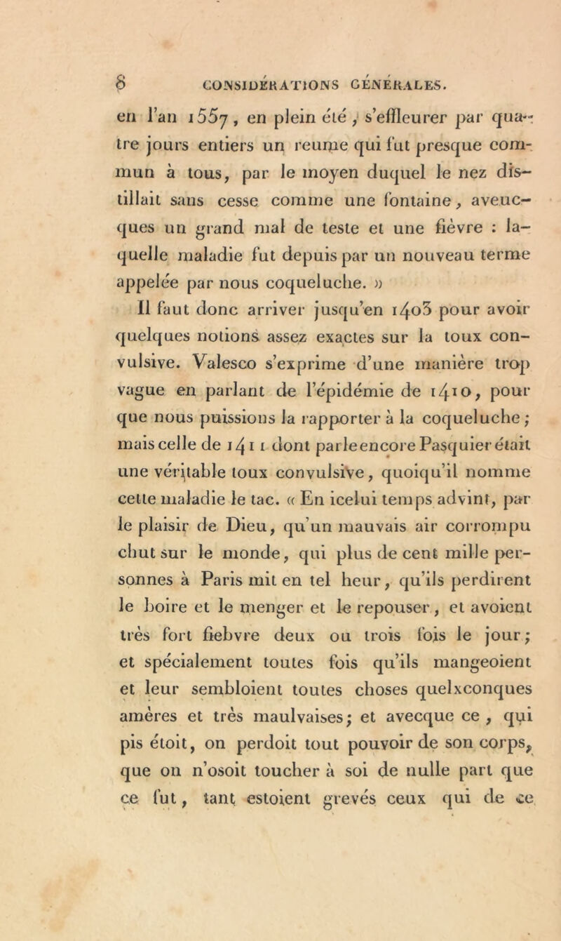 en l’an i55y, en plein été , s’effleurer par qua- tre jours entiers un reunie qui fut presque com- mun à tous, par le moyen duquel le nez dis- tillait sans cesse comme une fontaine, aveuc- ques un grand mal de teste et une fièvre : la- quelle maladie fut depuis par un nouveau terme appelée par nous coqueluche. » Il faut donc arriver jusqu’en i4o3 pour avoir quelques notions assez exactes sur la toux con- vulsive. Valesco s’exprime d’une manière trop vague en parlant de l’épidémie de i4IO> pour que nous puissions la rapporter à la coqueluche ; mais celle de j 4 i t dont parJe encore Pasquier était une véritable toux convulsive, quoiqu’il nomme celte maladie le tac. « En icelui temps advinr, par- le plaisir de Dieu, qu’un mauvais air corrompu chut sur le monde, qui plus de cent mille per- sonnes à Paris mit en tel heur, qu’ils perdirent le boire et le menger et le repouser, et avoient très fort fiebvre deux ou trois lois le jour; et spécialement toutes fois qu’ils mangeoient et leur sembloient toutes choses quelconques amères et très maulvaises; et avecque ce , qui pis étoit, on perdoit tout pouvoir de son corps, que on n’osoit toucher à soi de nulle part que ce fut, tant estoient grevés ceux qui de ce