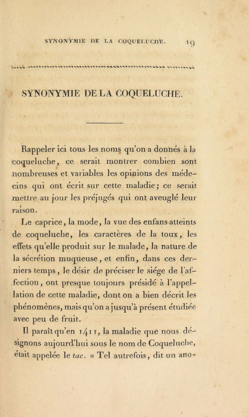 . W \v\ V-% V-»V\ vv\\V% S\ V\V<. % ^.-V %-W -\ \\ \V\ v^. SYNONYMIE DE L4 COQUELUCHE. Rappeler ici tous les noms qu’on a donnés à la coqueluche, ce serait montrer combien sont nombreuses et variables les opinions des méde- cins qui ont écrit sur cette maladie; ce serait mettre au jour les préjugés qui ont aveuglé leur t raison. Le caprice, la mode, la vue des enfans atteints de coqueluche, les caractères de la toux, les effets quelle produit sur le malade, la nature de la sécrétion muqueuse, et enfin, dans ces der- niers temps, le désir de préciser le siège de l’af- fection, ont presque toujours présidé à l’appel- lation de cette maladie, dont on a bien décrit les phénomènes, mais qu’on a jusqu’à présent étudiée avec peu de fruit. Il paraît qu’en 141la maladie que nous dé- signons aujourd’hui sous le nom de Coqueluche, était appelée le tac. « Tel autrefois, dit un arto-