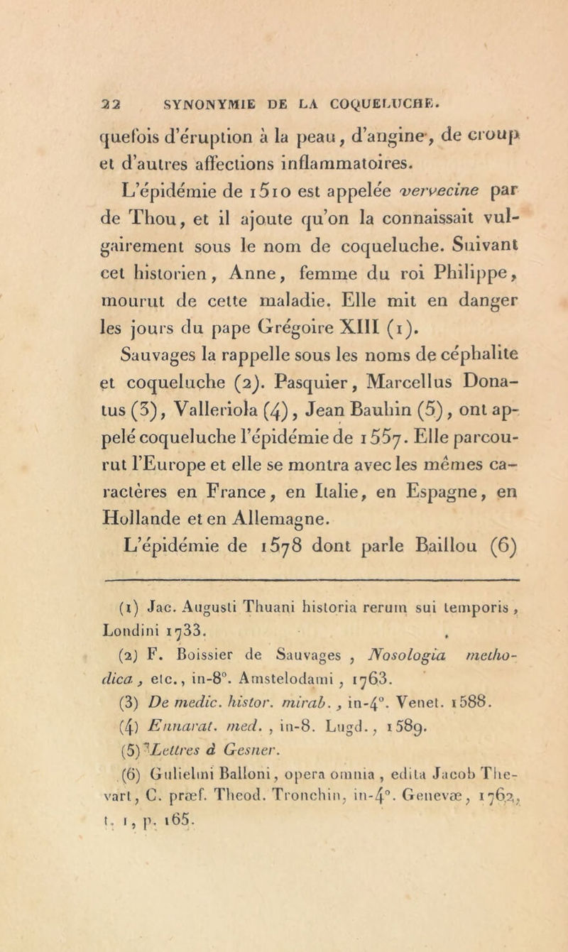 quefois (l’éruption à la peau, d’angine, de croup et d’autres affections inflammatoires. L’épidémie de i5io est appelée vervecine par de Thou, et il ajoute qu’on la connaissait vul- gairement sous le nom de coqueluche. Suivant cet historien, Anne, femme du roi Philippe, mourut de cette maladie. Elle mit en danger les jours du pape Grégoire XIII (i). Sauvages la rappelle sous les noms de céphalite et coqueluche (2J. Pasquier, Marcellus Dona- tus (3), Valleriola (4) ? Jean Bauhin (5) , ont ap- pelé coqueluche l’épidémie de i55y. Elle parcou- rut l’Europe et elle se montra avec les memes ca- ractères en France, en Italie, en Espagne, en Hollande et en Allemagne. L’épidémie de i5y8 dont parle Baillou (6) (i) Jac. Augusli Thuani historia reruin sui temporis , Londini 1733. (2} F. Boissier de Sauvages , Nosologla metho- dica , elc., in-8°. Amstelodami , iy63. (3) De medic. histor. mirai., in-4°. Venet. i588. (4) Ennarat. med. , iu-8. Lugd., 1589. (5) *Lettres à Gesner. (6) Gulielini Balloni, opéra oumia , édita Jacob Tlie- vart, C. prœf. Tlieod. Tronchin, in-4°- Genevæ, 176.2,, t. 1, p. i65.