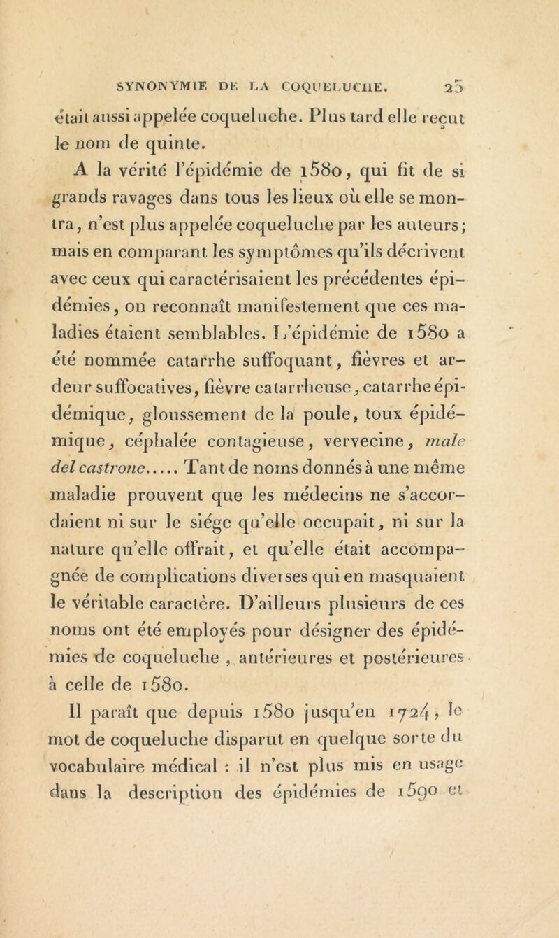 était aussi appelée coqueluche. Plus tard elle reçut Je nom de quinte. A la vérité l’épidémie de i58o, qui fit de si grands ravages dans tous les lieux où elle se mon- tra, n’est plus appelée coqueluche par les auteurs; mais en comparant les symptômes qu’ils décrivent avec ceux qui caractérisaient les précédentes épi- démies, on reconnaît manifestement que ces ma- ladies étaient semblables. L’épidémie de i58o a été nommée catarrhe suffoquant, fièvres et ar- deur suffocatives, fièvre catarrlieuse, catarrhe épi- démique, gloussement de la poule, toux épidé- mique, céphalée contagieuse, vervecine, male del castrone Tant de noms donnés à une meme maladie prouvent que les médecins ne s’accor- daient ni sur le siège qu’elle occupait, ni sur la nature qu’elle offrait, et qu’elle était accompa- gnée de complications diverses qui en masquaient le véritable caractère. D’ailleurs plusieurs de ces noms ont été employés pour désigner des épidé- mies de coqueluche , antérieures et postérieures à celle de i58o. 11 paraît que depuis i58o jusqu’en 1724? 1° mot de coqueluche disparut en quelque sorte du vocabulaire médical : il n’est plus mis en usage dans la description des épidémies de 1590 et