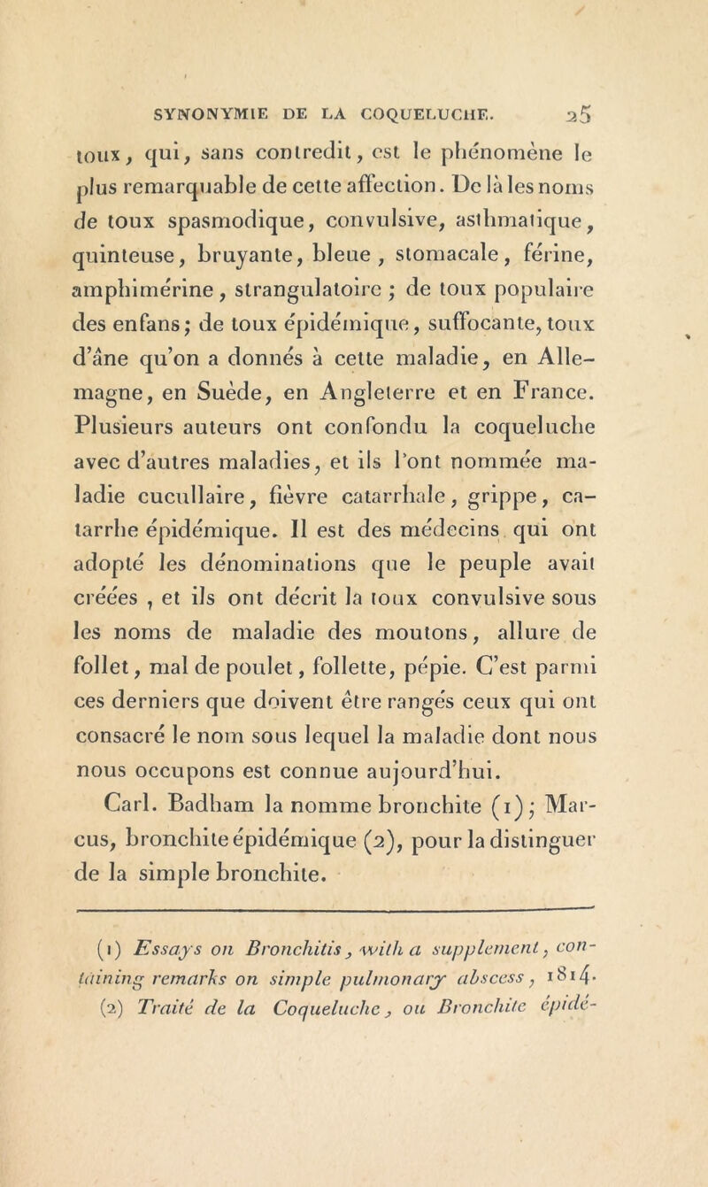 toux, qui, sans contredit, est le phénomène le plus remarquable de cette affection. De là les noms de toux spasmodique, convulsive, asihmaiique, quinteuse, bruyante, bleue , stomacale, férine, amphimérine, slrangulatoirc ; de toux populaire des enfans; de toux épidémique, suffocante,toux d’âne qu’on a donnés à celte maladie, en Alle- magne, en Suède, en Angleterre et en France. Plusieurs auteurs ont confondu la coqueluche avec d’autres maladies, et ils font nommée ma- ladie cucullaire, fièvre catarrhale, grippe, ca- tarrhe épidémique. Il est des médecins qui ont adopté les dénominations que le peuple avait créées , et ils ont décrit la toux convulsive sous les noms de maladie des moutons, allure de follet, mal de poulet, follette, pépie. C’est parmi ces derniers que doivent être rangés ceux qui ont consacré le nom sous lequel la maladie dont nous nous occupons est connue aujourd’hui. Cari. Badham la nomme bronchite (i); Mar- cus, bronchite épidémique (2), pour la distinguer de la simple bronchite. (1) Essays on Bronchilis, a supplément, con- tâining remarks on simple pulmonarjr abscess, i 1 24- (2) Traite de la Coqueluche, ou Bronchite cpide-