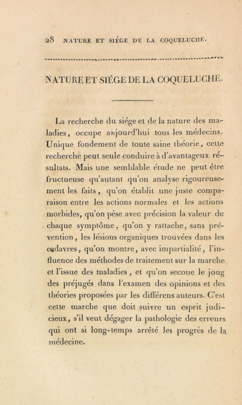 •N V%\VV\ \V\W\VV% X -V ■» wv ^•V^W'V VV\ VV% ^ % NATURE ET SIEGE DE LA COQUELUCHE, La recherche du siège et de la nature des ma- ladies, occupe aujourd’hui tous les médecins. Unique fondement de toute saine théorie, celte recherche peut seule conduire à d’avantageux ré- sultats. Mais une semblable étude ne peut être fructueuse qu’autant qu’on analyse rigoureuse- ment les faits, qu’on établit une juste compa- raison entre les actions normales et les actions morbides, qu’on pèse avec précision la valeur de chaque symptôme, qu’on y rattache, sans pré- vention , les lésions organiques trouvées dans les oçdavres, qu’on montre, avec impartialité, l’in- fluence des méthodes de traitement sur la marche et, l’issue des maladies , et qu’on secoue le joug des préjugés dans l'examen des opinions et des théories proposées par les différens auteurs. C’est cette marche que doit suivre un esprit judi- cieux, s’il veut dégager la pathologie des erreurs qui ont si long-temps arrêté les progrès de la médecine.