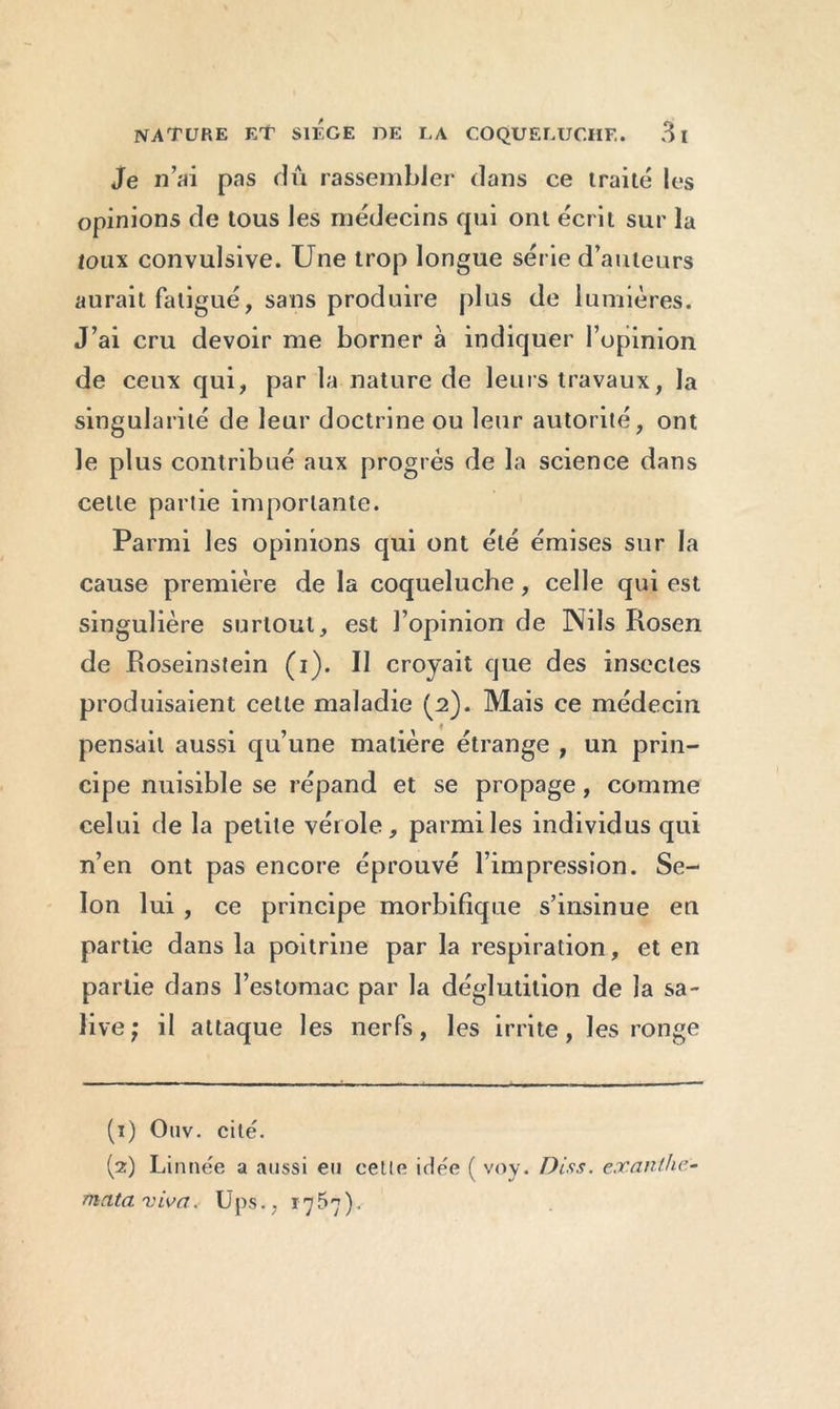 Je n’ai pas dû rassembler dans ce traité les opinions de tous les médecins qui ont écrit sur la toux convulsive. Une trop longue série d’auteurs aurait fatigué, sans produire plus de 1 umières. J’ai cru devoir me borner à indiquer l’opinion de ceux qui, par la nature de leurs travaux, la singularité de leur doctrine ou leur autorité, ont le plus contribué aux progrès de la science dans cette partie importante. Parmi les opinions qui ont été émises sur la cause première de la coqueluche, celle qui est singulière surtout, est l’opinion de Nils Rosen de Roseinstein (i). Il croyait que des insectes produisaient cette maladie (2). Mais ce médecin pensait aussi qu’une matière étrange , un prin- cipe nuisible se répand et se propage, comme celui de la petite vérole, parmi les individus qui n’en ont pas encore éprouvé l’impression. Se- lon lui , ce principe morbifique s’insinue en partie dans la poitrine par la respiration, et en partie dans l’estomac par la déglutition de la sa- live; il attaque les nerfs, les irrite, les ronge (1) Ouv. cité. (2) Linnée a aussi eu celle irlee ( voy. Diss. exanthc- mata viva. Ups. , i^5h)v