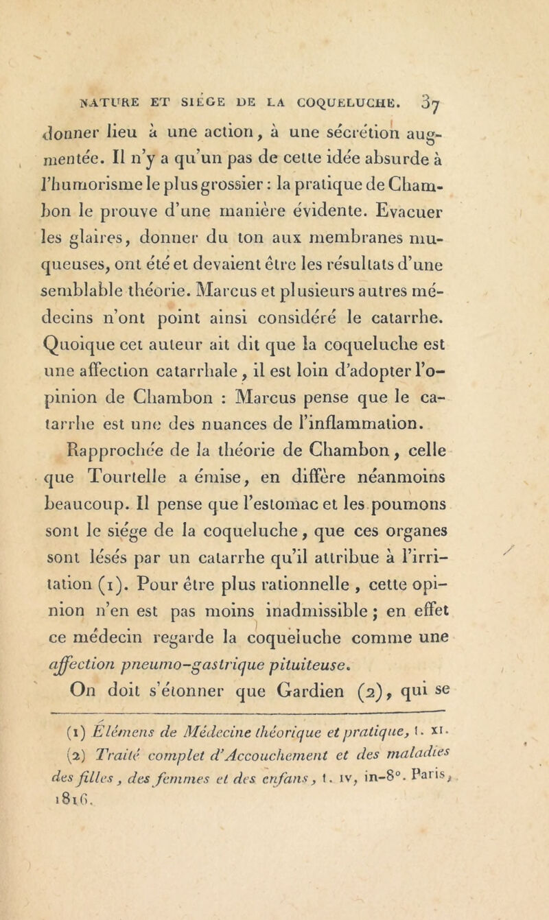 donner lieu à une action, à une sécrétion aug- mentée. Il n’y a qu’un pas de cette idée absurde à rhumorisme le plus grossier : la pratique de Cham- bon le prouve d’une manière évidente. Evacuer les glaires, donner du ton aux membranes mu- queuses, ont été et devaient être les résultats d’une semblable théorie. Marcus et plusieurs autres mé- decins n’ont point ainsi considéré le catarrhe. Quoique cet auteur ait dit que la coqueluche est une affection catarrhale , il est loin d’adopter l’o- pinion de Chambon : Marcus pense que le ca- tarrhe est une des nuances de l’inflammation. Rapprochée de la théorie de Chambon, celle que Tourtelle a émise, en diffère néanmoins beaucoup. Il pense que l’estomac et les poumons sont Je siège de la coqueluche, que ces organes sont lésés par un catarrhe qu’il attribue à l’irri- tation (i). Pour être plus rationnelle , cette opi- nion n’en est pas moins inadmissible ; en effet ce médecin regarde la coqueluche comme une affection pneumo-gastrique pituiteuse. On doit s’étonner que Gardien (2), qui se (1) Ëlêmens de Médecine théorique et pratique, t. x>- (2) Traité complet d’Accouchement et des maladies des filles , des femmes et des en fans, t. iv, in-8°. Pans, 181G.