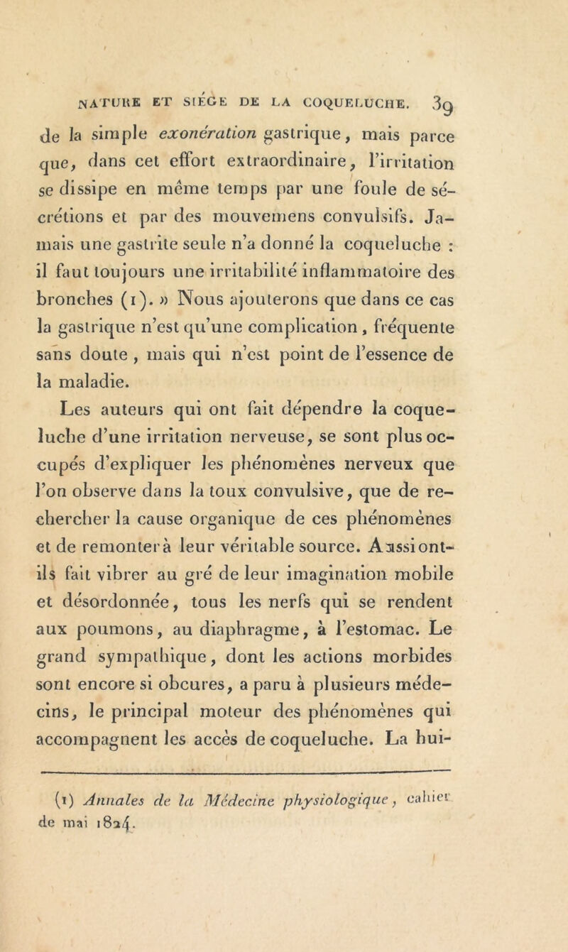 Je la simple exonération gastrique, mais parce que, dans cet effort extraordinaire, l’irritation se dissipe en même temps par une foule de sé- crétions et par des mouvemens convulsifs. Ja- mais une gastrite seule n’a donné la coqueluche : il faut toujours une irritabilité inflammatoire des bronches (i). » Nous ajouterons que dans ce cas la gastrique n’est qu’une complication , fréquente sans doute , mais qui n’cst point de l’essence de la maladie. Les auteurs qui ont fait dépendre la coque- luche d’une irritation nerveuse, se sont plus oc- cupés d’expliquer les phénomènes nerveux que l’on observe dans la toux convulsive, que de re- chercher la cause organique de ces phénomènes et de remonter à leur véritable source. A rassi ont- ils fait vibrer au gré de leur imagination mobile et désordonnée, tous les nerfs qui se rendent aux poumons, au diaphragme, à l’estomac. Le grand sympathique, dont les actions morbides sont encore si obcures, a paru à plusieurs méde- cins, le principal moteur des phénomènes qui accompagnent les accès de coqueluche. La hui- (i) Annales de la Médecine physiologique, cahier de mai 1824.