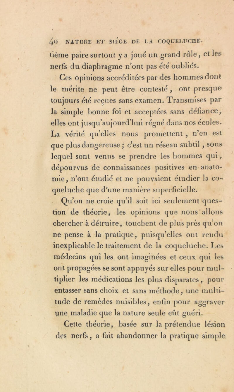 tième paire surtout y a joué un grand rôle, et les nerfs du diaphragme n’ont pas été oubliés. Ces opinions accréditées par des hommes dont le mérite ne peut être contesté , ont presque toujours été reçues sans examen. Transmises par la simple bonne foi et acceptées sans défiance, elles ont jusqu’aujourd’hui régné dans nos écoles. La vérité qu’elles nous promettent , n’en est que plus dangereuse ; c’est un réseau subtil , sous lequel sont venus se prendre les hommes qui, dépourvus de connaissances positives en anato- mie, n’ont étudié et ne pouvaient étudier la co- queluche que d’une manière superficielle. Qu’on ne croie qu’il soit ici seulement ques- tion de théorie, les opinions que nous allons chercher à détruire, touchent de plus près qu’on ne pense à la pratique, puisqu’elles ont rendu inexplicable le traitement de la coqueluche. Les médecins qui les ont imaginées et ceux qui les ont propagées se sont appuyés sur elles pour mul- tiplier les médications les plus disparates, pour entasser sans choix et sans méthode, une multi- tude de remèdes nuisibles, enfin pour aggraver une maladie que la nature seule eût guéri. Cette théorie, basée sur la prétendue lésion des nerfs, a fait abandonner la pratique simple