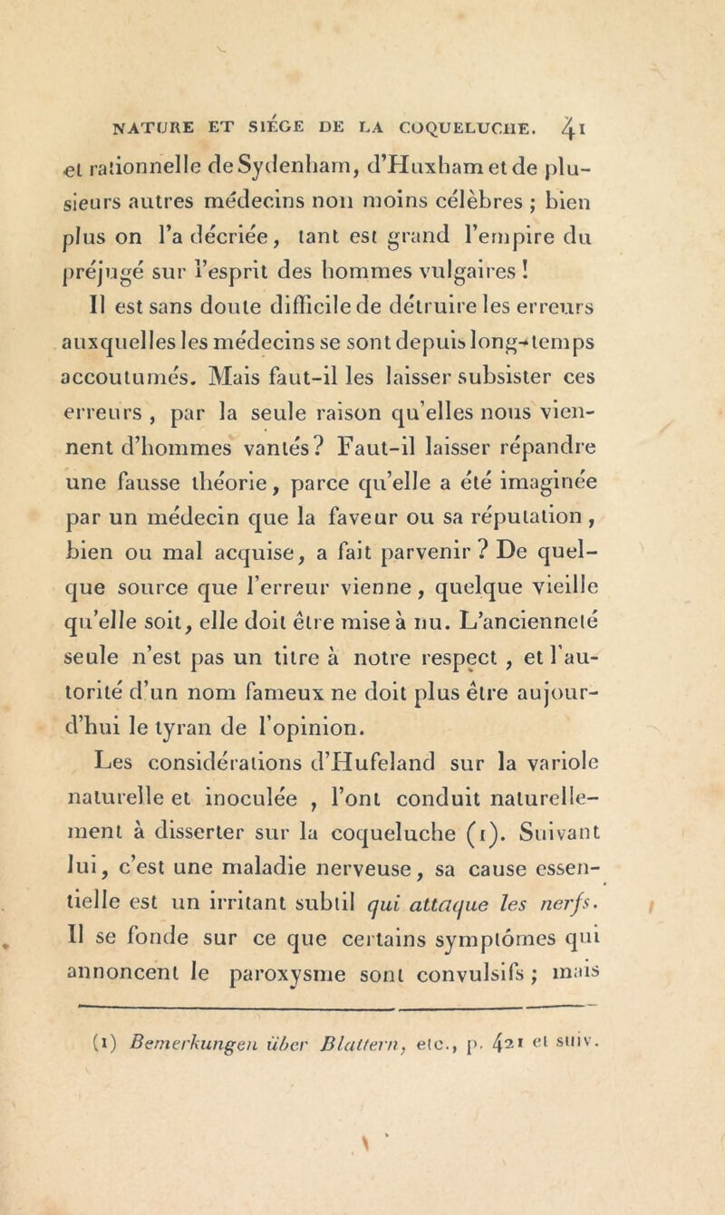 V- NATURE ET SIEGE DE LA COQUELUCHE. /j.1 el rationnelle de Sydenham, d’Huxhametde plu- sieurs autres médecins non moins célèbres ; bien plus on l’a décriée, tant est grand l’empire du préjugé sur l’esprit des hommes vulgaires î Il est sans doute difficile de détruire les erreurs auxquelles les médecins se sont depuis long-temps accoutumés. Mais faut-il les laisser subsister ces erreurs , par la seule raison qu elles nous vien- nent d’hommes vantés? Faut-il laisser répandre une fausse théorie, parce qu’elle a été imaginée par un médecin que la faveur ou sa réputation , bien ou mal acquise, a fait parvenir? De quel- que source que l’erreur vienne, quelque vieille qu’elle soit, elle doit être mise à nu. L’ancienneté seule n’est pas un titre à notre respect , et l’au- torité d’un nom fameux ne doit plus être aujour- d’hui le tyran de l’opinion. Les considérations d’Hufeland sur la variole naturelle et inoculée , l’ont conduit naturelle- ment à disserter sur la coqueluche (i). Suivant lui, c’est une maladie nerveuse, sa cause essen- tielle est un irritant subtil qui attaque les nerfs. Il se fonde sur ce que certains symptômes qui annoncent le paroxysme sont convulsifs ; mais (i) Bernerkungen über Blattern, etc., [>. 421 el s,,'v* H ‘