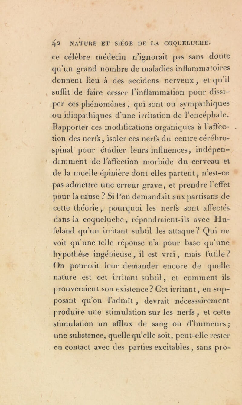 , l\'l NATURE ET SIEGE DE LA COQUELUCHE. ce célèbre médecin n’ignorait pas sans cloute qu’un grand nombre de maladies inflammatoires donnent lieu à des accidens nerveux, et qu’il suffit de faire cesser l’inflammation pour dissi- per ces phénomènes , qui sont ou sympathiques ou idiopathiques d’une irritation de l’encéphale. Rapporter ces modifications organiques à l’affec- - tion des nerfs, isoler ces nerfs du centre cérébro- spinal pour étudier leurs influences, indépen- damment de l’affection morbide du cerveau et de la moelle épinière dont elles partent, n’est-ce pas admettre une erreur grave, et prendre l’effet pour la cause ? Si Ron demandait aux partisans de celte théorie, pourquoi les nerfs sont affectés dans la coqueluche, répondraient-ils avec Hu- feland qu’un irritant subtil les attaque ? Qui ne voit qu’une telle réponse n’a pour base qu’une hypothèse ingénieuse, il est vrai, mais futile? On pourrait leur demander encore de quelle nature est cet irritant subtil, et comment ils prouveraient son existence? Cet irritant, en sup- posant qu’on l’admît , devrait nécessairement produire une stimulation sur les nerfs, et cette stimulation un afflux de sang ou d’humeurs ; une substance, quelle qu’elle soit, peut-elle rester en contact avec des parties excitables, sans pro-