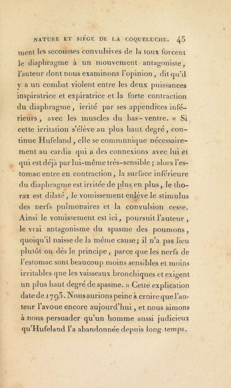 ment les secousses convulsives de la toux forcent Je diaphragme à un mouvement antagoniste, l’auteur dont nous examinons l’opinion , dit qu’il y a un combat violent entre les deux puissances inspiratrice et expiratrice et la forte contraction du diaphragme , irrité par ses appendices infé- rieurs , avec les muscles du bas-ventre. « Si cette irritation s’élève au plus haut degré, con- tinue Hufeland , elle se communique nécessaire- ment au cardia qui a des connexions avec lui et qui est déjà par lui-même très-sensible ; alors l’es- tomac entre en contraction, la surface inférieure du diaphragme est irritée de plus en plus, le tho- rax est dilaté, le vomissement enlève Je stimulus des nerfs pulmonaires et la convulsion cesse. Ainsi le vomissement est ici, poursuit l’auteur , le vrai antagonisme du spasme des poumons , quoiqu’il naisse de la même cause; il n’a pas lieu plutôt ou dès le principe, parce que les nerfs de l’estomac sont beaucoup moins sensibles et moins irritables que les vaisseaux bronchiques et exigent un plus haut degré de spasme. » Cette explication date de 1793. Nous aurions peine à croire que l’au- teur l’avoue encore aujourd’hui, et nous aimons à nous persuader qu’un homme aussi judicieux qu’Hufeland l’a abandonnée depuis long temps.