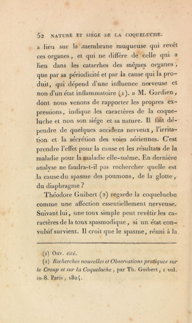 a lieu sur la .membrane muqueuse qui revêt ces organes, et qui ne diffère de celle qui a lieu dans les catarrhes des inêpes organes , que par sa périodicité et par la cause qui la pro- duit, qui dépend d’une influence nerveuse et non d’un état inflammatoire (i). » M. Gardien, dont nous venons de rapporter les propres ex- pressions, indique les caractères de la coque- luche et non son siège et sa nature. Il fait dé- pendre de quelques accidens nerveux , l’irrita- tion et la sécrétion des voies aériennes. C’est prendre l’effet pour la cause et les résultats de la maladie pour la maladie elle-même. En dernière analyse ne faudra-t-il pas rechercher quelle est la cause du spasme des poumons, de la glotte, du diaphragme ? Théodore Guibert (2) regarde la coqueluche comme une affection essentiellement nerveuse. Suivant lui, une toux simple peut revêtir les ca- ractères de la toux spasmodique , si un état con- vulsif survient. Il croit que le spasme, réuni à la (1) Ouv. cite. (2) Recherches nouvelles et Observations pratiques sur le Croup et sur la Coqueluche , par Th. Guibert, i vol. in-8. Paris , 182/,.