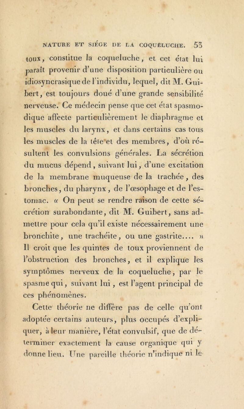 toux, constitue la coqueluche, et cet état lui paraît provenir d’une disposition particulière ou idiosyncrasique de l’individu, lequel, dit M. Gui- bert, est toujours doué d’une grande sensibilité nerveuse. Ce médecin pense que cet état spasmo- dique affecte particulièrement le diaphragme et les muscles du larynx, et dans certains cas tous les muscles de la têîe'et des membres, d’où ré- sultent les convulsions générales. La sécrétion du mucus dépend, suivant lui, d’une excitation de la membrane muqueuse de la trachée, des bronches, du pharynx , de l’œsophage et de l’es- tomac. « On peut se rendre raison de cette sé- crétion surabondante, dit M. Guibert, sans ad- mettre pour cela qu’il existe nécessairement une bronchite, une trachéite, ou une gastrite.... » 11 croit que les quintes de toux proviennent de l’obstruction des bronches, et il explique les symptômes nerveux de la coqueluche, par Je spasme qui, suivant lui, est l’agent principal de ces phénomènes. Celte théorie ne diffère pas de celle qu’ont adoptée certains auteurs, plus occupés d’expli- quer, à leur manière, l’état convulsif, que de dé- terminer exactement la cause organique qui y donne lieu. Lne pareille théorie n’indique ni le