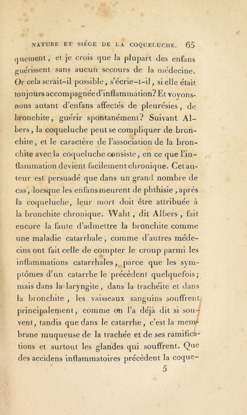 qtienient, et je crois que la plupart des enfans guérissent sans aucun secours de la médecine. Or cela serait-il possible, s’écrie-t-il, si elle était toujours accompagnée d’inflammation? Et voyons- nous autant d’enfans affectés de pleurésies, de bronchite, guérir spontanément? Suivant Al- bers, la coqueluche peut se compliquer de bron- chite, et le caractère de l’association de la bron- chite avec la coqueluche consiste, en ce que l’in- flammation devient facilement chronique. Cetau- teur est persuadé que dans un grand nombre de cas, lorsque les en fans meurent de phthisie , après la coqueluche, leur mort doit être attribuée à la bronchite chronique. Walit, dit Albers , fait encore la faute d’admettre la bronchite comme une maladie catarrhale, comme d’autres méde- cins ont fait celle de compter le croup parmi les inflammations catarrhales, parce que les sym- ptômes d’un catarrhe le précèdent quelquefois; mais dans la laryngite, dans la trachéite et dans la bronchite , les vaisseaux sanguins souffrent principalement, comme cm l’a déjà dit si sou- vent, tandis que dans le catarrhe, c’est la mem- brane muqueuse de la trachée et de ses ramifica- tions et surtout les glandes qui souffrent. Que des accidens inflammatoires précèdent la coque- 5