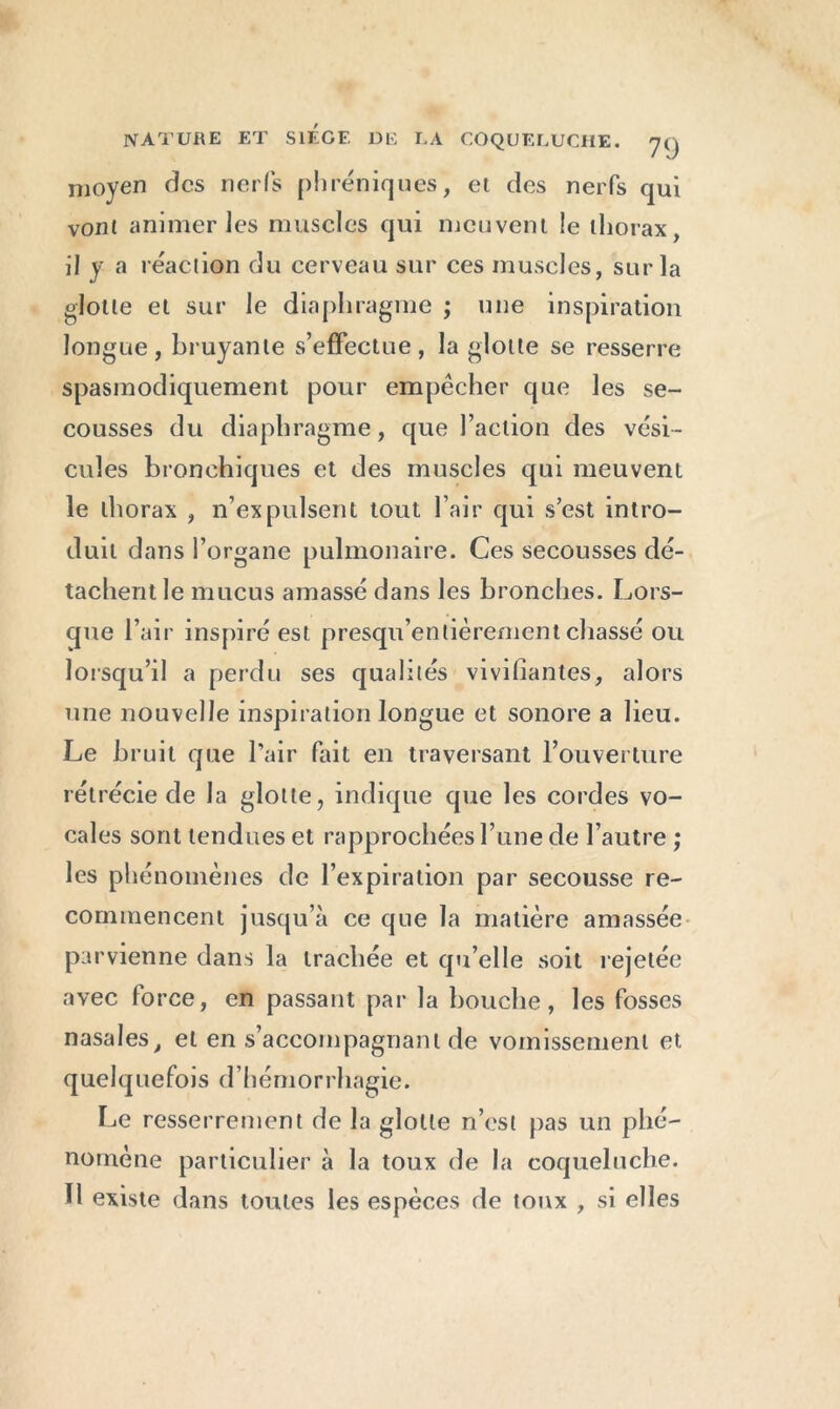 moyen des nerfs phréniques, et des nerfs qui vont animer les muscles qui meuvent le thorax, il y a réaction du cerveau sur ces muscles, sur la flotte et sur le diaphragme ; une inspiration longue, bruyante s’effectue, la glotte se resserre spasmodiquement pour empêcher que les se- cousses du diaphragme, que l’action des vési- cules bronchiques et des muscles qui meuvent le thorax , n’expulsent tout l’air qui s’est intro- duit dans l’organe pulmonaire. Ces secousses dé- tachent le mucus amassé dans les bronches. Lors- que l’air inspiré est presqu’entièrement chassé ou lorsqu’il a perdu ses qualités vivifiantes, alors une nouvelle inspiration longue et sonore a lieu. Le bruit que l’air fait en traversant l’ouverture rétrécie de la glotte, indique que les cordes vo- cales sont tendues et rapprochées l’une de l’autre ; les phénomènes de l’expiration par secousse re- commencent jusqu’à ce que la matière amassée parvienne dans la trachée et qu’elle soit rejetée avec force, en passant par la bouche, les fosses nasales, et en s’accompagnant de vomissement et quelquefois d’hémorrhagie. Le resserrement de la glotte n’est pas un phé- nomène particulier à la toux de la coqueluche. H existe dans toutes les espèces de toux , si elles