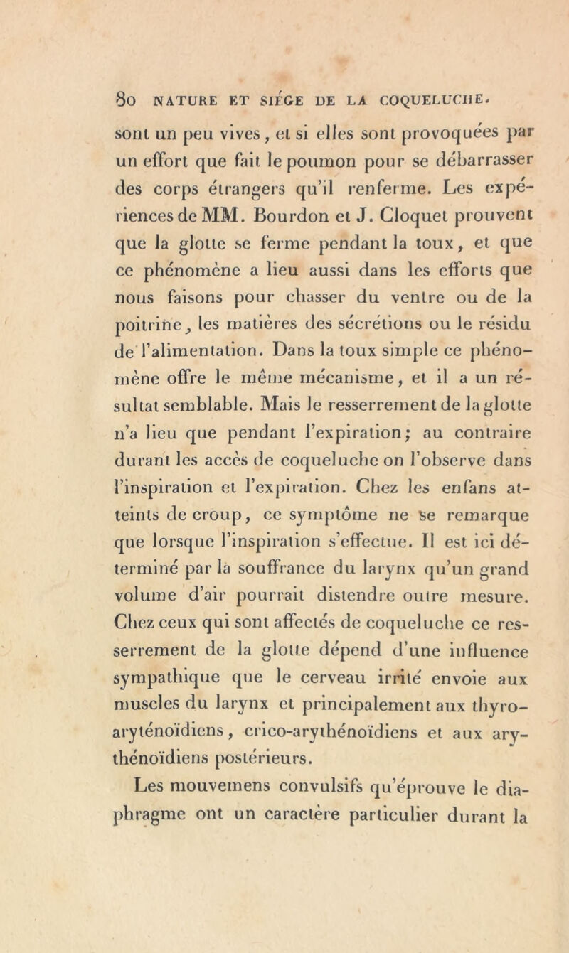 sont un peu vives, el si elles sont provoquées par un effort que fait le poumon pour se débarrasser des corps étrangers qu’il renferme. Les expé- riences de MM. Bourdon et J. Cloquel prouvent que la glotte se ferme pendant la toux, et que ce phénomène a lieu aussi dans les efforts que nous faisons pour chasser du ventre ou de la poitrine ^ les matières des sécrétions ou le résidu de l’alimentation. Dans la toux simple ce phéno- mène offre le même mécanisme, et il a un ré- sultat semblable. Mais le resserrement de la glotte 11’a lieu que pendant l’expiration; au contraire durant les accès de coqueluche on l’observe dans l’inspiration et l’expiration. Chez les enfans at- teints de croup, ce symptôme ne se remarque que lorsque l’inspiration s’effectue. 11 est ici dé- terminé par la souffrance du larynx qu’un grand volume d’air pourrait distendre outre mesure. Chez ceux qui sont affectés de coqueluche ce res- serrement de la glotte dépend d’une influence sympathique que le cerveau irrité envoie aux muscles du larynx et principalement aux thyro- aryténoïdiens, crico-arythénoïdiens et aux ary- thénoïdiens postérieurs. Les mouvemens convulsifs qu’éprouve le dia- phragme ont un caractère particulier durant la