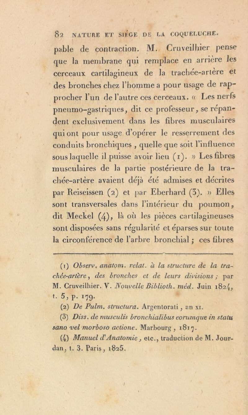 pable de contraction. M. Cruveilhier pense que la membrane qui remplace en arrière Je s cerceaux cartilagineux de la trachée-artère et des bronches chez l’homme a pour usage de rap- procher l’un de l’autre ces cerceaux. « Les nerfs pneumo-gastriques, dit ce professeur, se répan- dent exclusivement dans les fibres musculaires qui ont pour usage d’opérer le resserrement des conduits bronchiques , quelle que soit l’influence sous laquelle il puisse avoir lieu (i). » Les fibres musculaires de la partie postérieure de la tra- chée-artère avaient déjà été admises et décrites par Reiseissen (2) et par Eberhard (3). )) Elles sont transversales dans l’intérieur du poumon ? dit Meckel (4), là où les pièces cartilagineuses sont disposées sans régularité et éparses sur toute la circonférence de l’arbre bronchial ; ces fibres (1) Observ. anatom. relal. à la structure de la tra- chée-artère , des bronches et de leurs divisions ; par M. Cruveilhier. Y. Nouvelle Biblioth. méd. Juin 182/1, t. 5, p. 179. (2) De Pulm. structura. Argenlorati , an xi. (3) Diss. de musculis bronchialibus eorurnque in statu sano vel morboso actione. Marbourg , 1817. (4) Manuel d\Anatomie j etc., traduction de M. Jour- dan, t. 3. Paris, 1825. 1