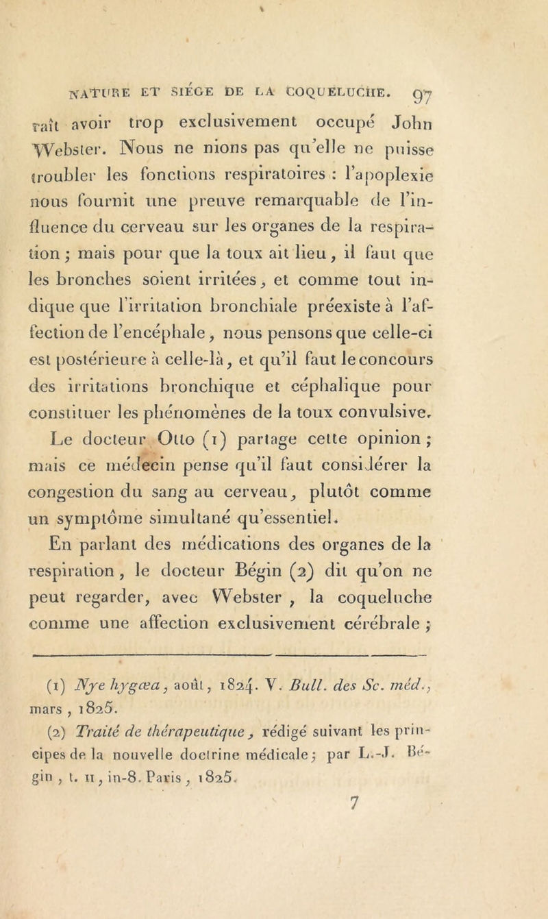 \ NATURE et SIEGE DE LA COQUELUCHE. gy raît avoir trop exclusivement occupé John Webster. Nous ne nions pas qu elle ne puisse troubler les fonctions respiratoires : l’apoplexie nous fournit une preuve remarquable de l’in- fluence du cerveau sur les organes de la respira- tion ; mais pour que la toux ait lieu, il faut que les bronches soient irritées, et comme tout in- dique que l’irritation bronchiale préexiste à l’af- fection de l’encéphale, nous pensons que celle-ci est postérieure à celle-là, et qu’il faut leconcours des irritations bronchique et céphalique pour constituer les phénomènes de la toux convulsive. Le docteur Otto ( i) partage cette opinion ; mais ce médecin pense qu’il faut considérer la congestion du sang au cerveau, plutôt comme un symptôme simultané qu’essentiel. En parlant des médications des organes de la respiration , le docteur Bégin (2) dit qu’on ne peut regarder, avec Webster , la coqueluche comme une affection exclusivement cérébrale ; (1) Nje hygœa, août, 1824. V- Bull, des Sc. méd., mars , 1825. (2) Traité de thérapeutique , rédigé suivant les prin- cipes de la nouvelle doclrine médicale; par L.-J. Bé- gin, t. 11, in-8. Paris , 1825. 7