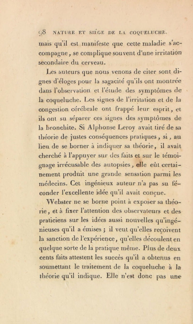 mais qu’il est manifeste que cette maladie s'ac- compagne , se complique souvent d’une irritation secondaire du cerveau. Les auteurs que nous venons de citer sont di- gnes d éloges pour la sagacité qu’ils ont montrée dans l’observation et l’étude des symptômes de la coqueluche. Les signes de l’irritation et de la congestion cérébrale ont frappé leur esprit, et ils ont su séparer ces signes des symptômes de la bronchite. Si Alphonse Leroy avait tiré de sa théorie de justes conséquences pratiques, si , au lieu de se borner à indiquer sa théorie, il avait cherché à l’appuyer sur des laits et sur le témoi- gnage irrécusable des autopsies, elle eût certai- nement produit une grande sensation parmi les médecins. Cet ingénieux auteur n’a pas su fé- conder l’excellente idée qu’il avait conçue. Webster ne se borne point à exposer sa théo- rie, et à fixer l’attention des observateurs et des praticiens sur les idées aussi nouvelles qu’ingé- nieuses qu’il a émises ; il veut qu’elles reçoivent la sanction de l’expérience, qu’elles découlent en quelque sorte de la pratique même. Plus de deux cents faits attestent les succès qu’il a obtenus en soumettant le traitement de la coqueluche à la théorie qu’il indique. Elle n’est donc pas une