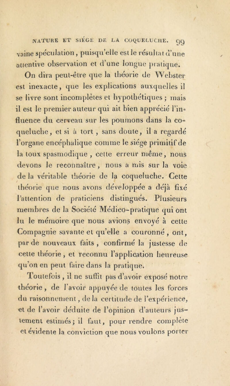 vaine spéculation, puisqu’elle est le résultat d’une attentive observation et d’une longue pratique. On dira peut-être que la théorie de Webster est inexacte, que les explications auxquelles il se livre sont incomplètes et hypothétiques ; mais il est le premier auteur qui ait bien apprécié l’in* fluence du cerveau sur les poumons dans la co- queluche, et si à tort , sans doute, il a regardé l’organe encéphalique comme le siège primitif de la toux spasmodique , celte erreur même, nous devons le reconnaître, nous a mis sur la voie de la véritable théorie de la coqueluche. Celte théorie que nous avons développée a déjà fixé l'attention de praticiens distingués. Plusieurs membres de la Société Médico-pratique qui ont lu le mémoire que nous avions envoyé à cette Compagnie savante et qu’elle a couronné, ont, par de nouveaux faits, confirmé la justesse de celle théorie, et reconnu l’application heureuse qu’on en peut faire dans la pratique. Toutefois , il ne suffit pas d’avoir exposé notre théorie, de l’avoir appuyée de toutes les forces du raisonnement, delà certitude de l’expérience, et de l’avoir déduite de l’opinion d’auteurs jus- tement estimés; il faut, pour rendre complète et évidente la conviction que nous voulons porter